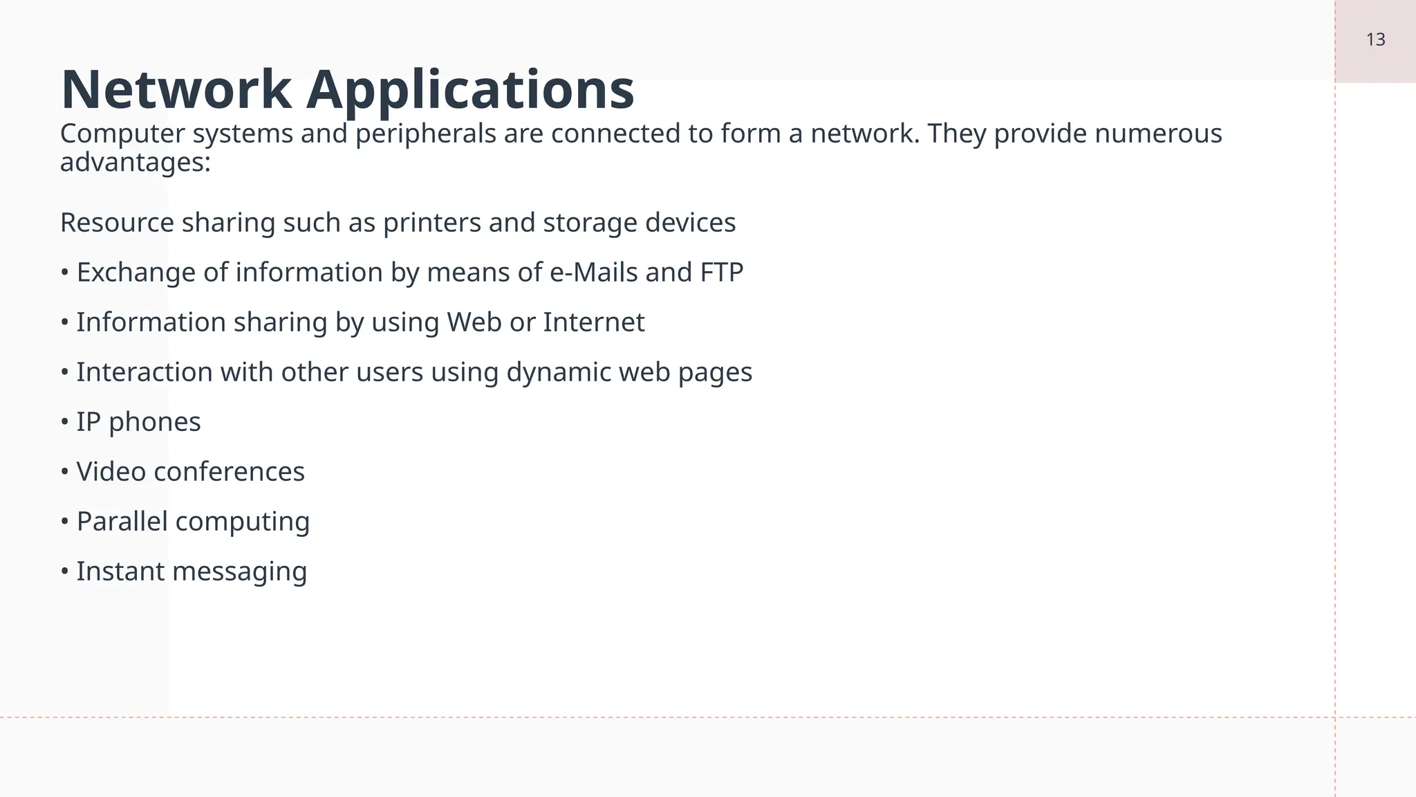 13
Network Applications
Computer systems and peripherals are connected to form a network. They provide numerous
advantages:
Resource sharing such as printers and storage devices
• Exchange of information by means of e-Mails and FTP
• Information sharing by using Web or Internet
• Interaction with other users using dynamic web pages
• IP phones
• Video conferences
• Parallel computing
• Instant messaging
 
