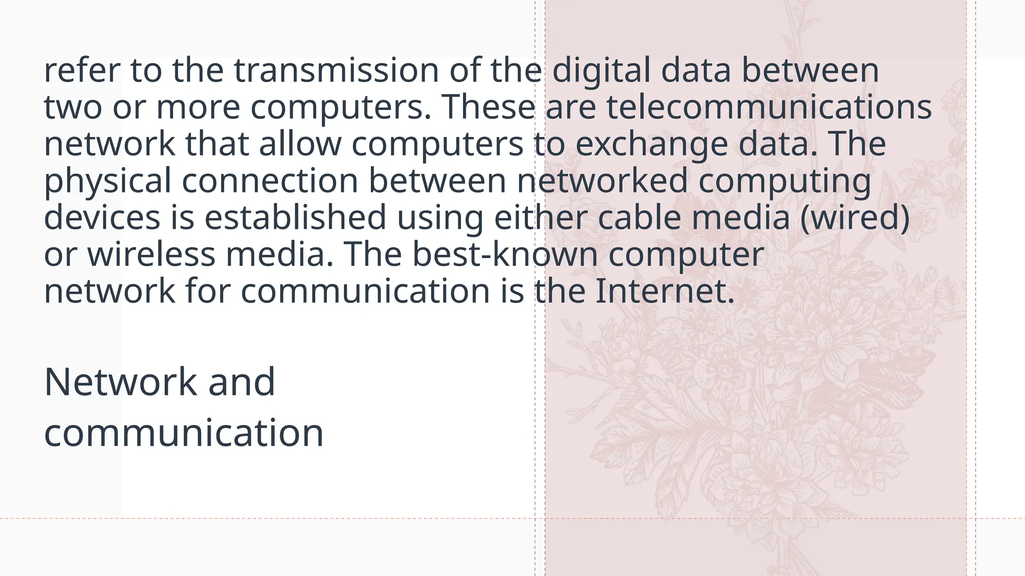 refer to the transmission of the digital data between
two or more computers. These are telecommunications
network that allow computers to exchange data. The
physical connection between networked computing
devices is established using either cable media (wired)
or wireless media. The best-known computer
network for communication is the Internet.
Network and
communication
 