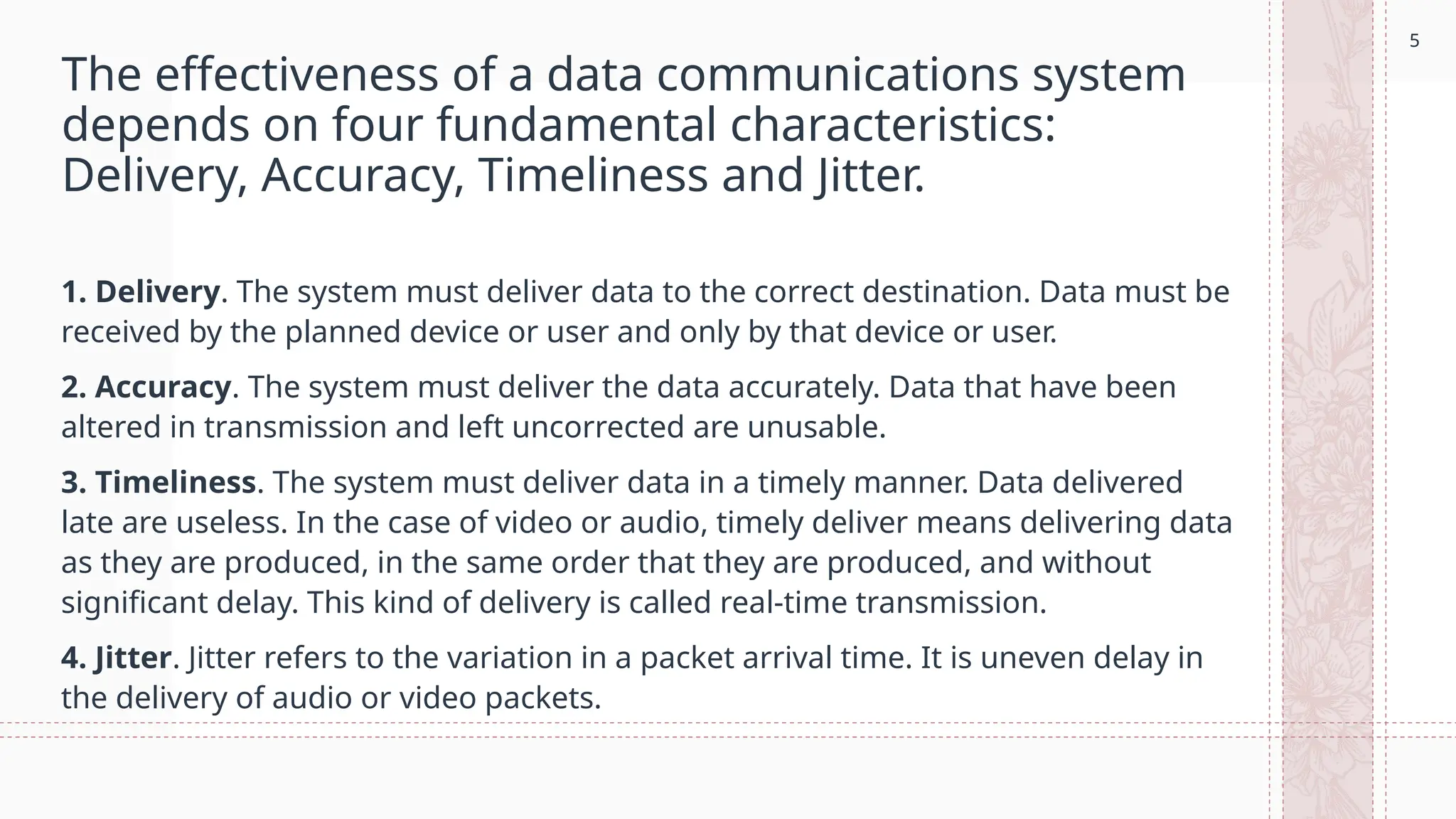 5
The effectiveness of a data communications system
depends on four fundamental characteristics:
Delivery, Accuracy, Timeliness and Jitter.
1. Delivery. The system must deliver data to the correct destination. Data must be
received by the planned device or user and only by that device or user.
2. Accuracy. The system must deliver the data accurately. Data that have been
altered in transmission and left uncorrected are unusable.
3. Timeliness. The system must deliver data in a timely manner. Data delivered
late are useless. In the case of video or audio, timely deliver means delivering data
as they are produced, in the same order that they are produced, and without
significant delay. This kind of delivery is called real-time transmission.
4. Jitter. Jitter refers to the variation in a packet arrival time. It is uneven delay in
the delivery of audio or video packets.
5
 