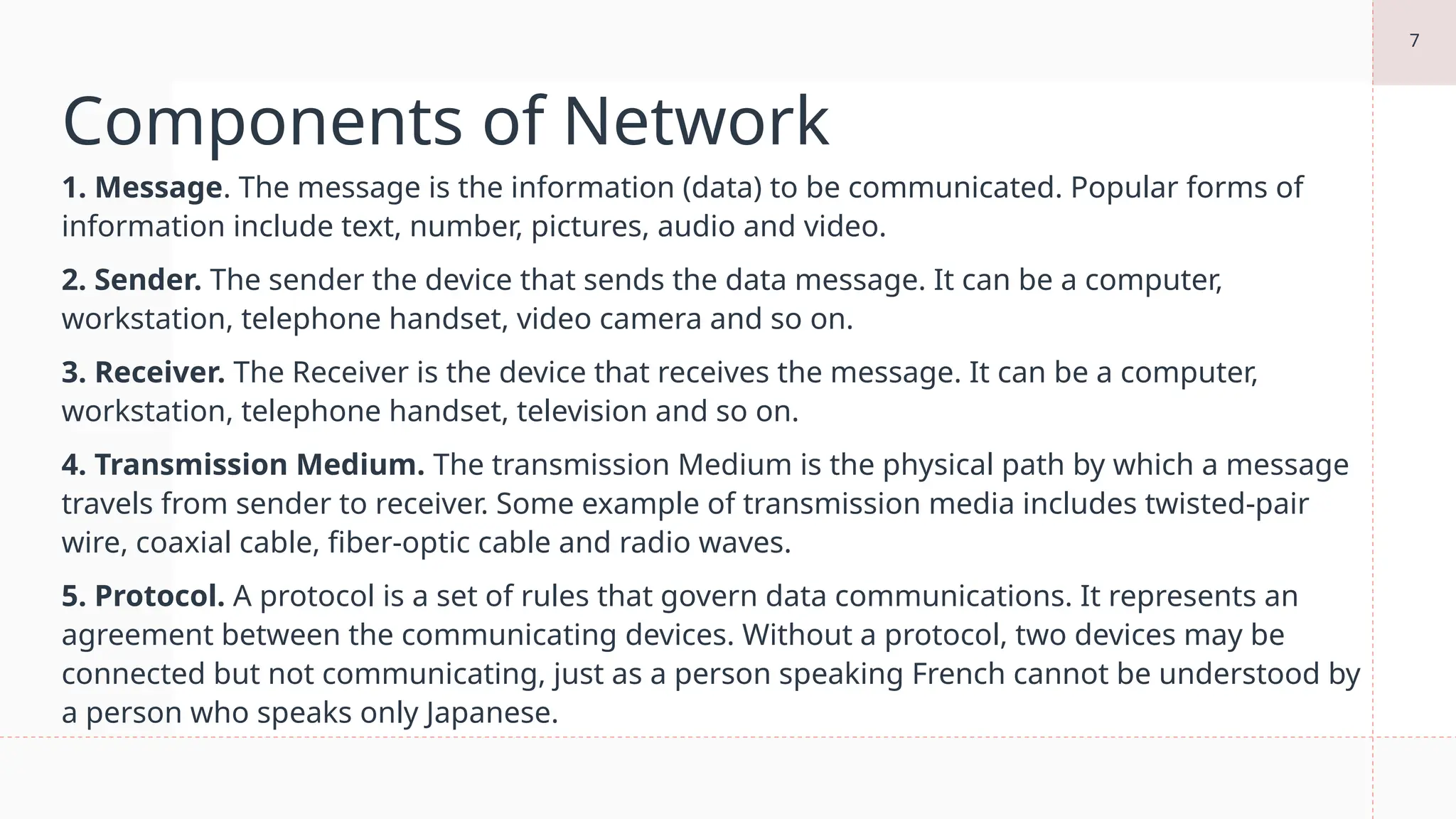7
Components of Network
1. Message. The message is the information (data) to be communicated. Popular forms of
information include text, number, pictures, audio and video.
2. Sender. The sender the device that sends the data message. It can be a computer,
workstation, telephone handset, video camera and so on.
3. Receiver. The Receiver is the device that receives the message. It can be a computer,
workstation, telephone handset, television and so on.
4. Transmission Medium. The transmission Medium is the physical path by which a message
travels from sender to receiver. Some example of transmission media includes twisted-pair
wire, coaxial cable, fiber-optic cable and radio waves.
5. Protocol. A protocol is a set of rules that govern data communications. It represents an
agreement between the communicating devices. Without a protocol, two devices may be
connected but not communicating, just as a person speaking French cannot be understood by
a person who speaks only Japanese.
 