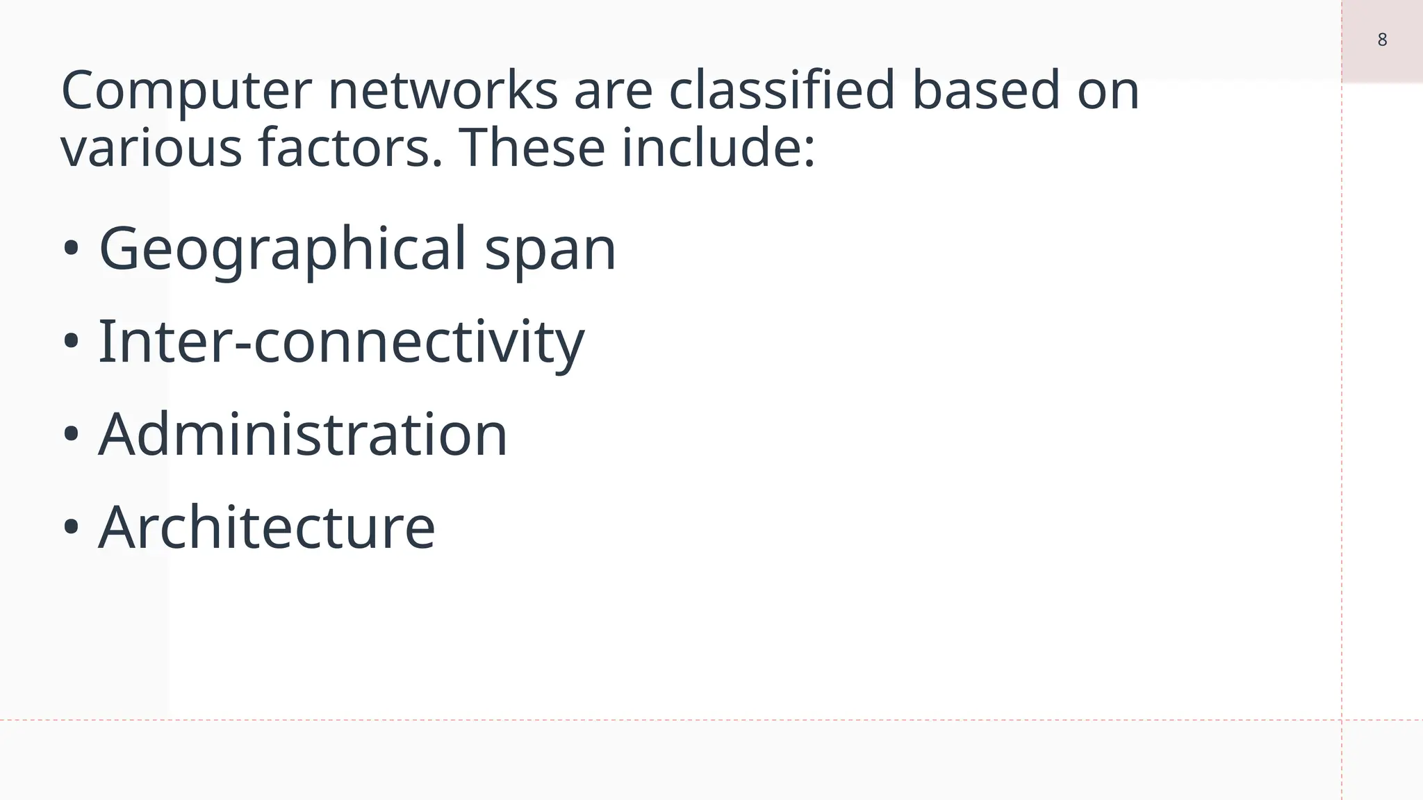 8
Computer networks are classified based on
various factors. These include:
• Geographical span
• Inter-connectivity
• Administration
• Architecture
 