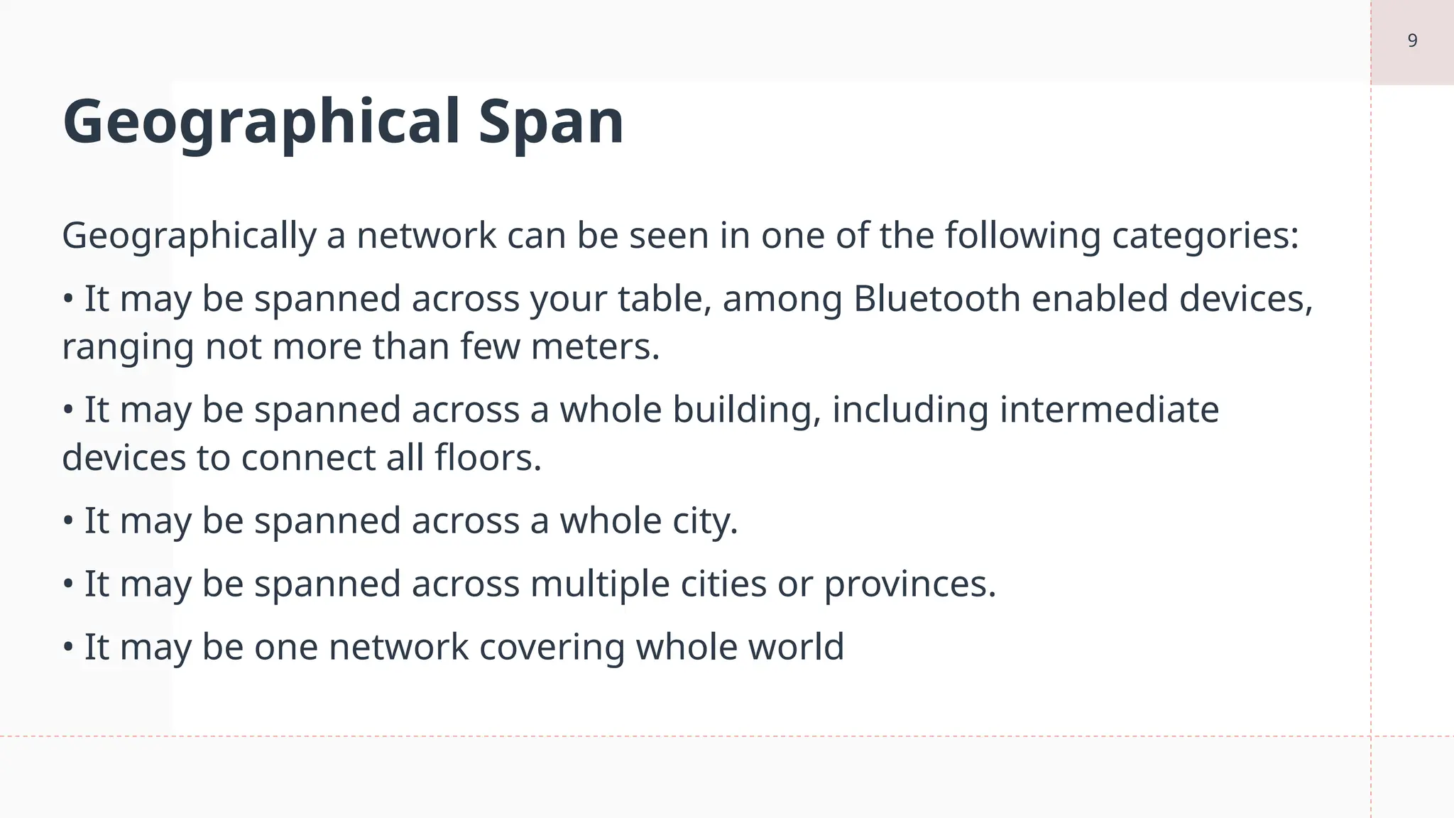 9
Geographical Span
Geographically a network can be seen in one of the following categories:
• It may be spanned across your table, among Bluetooth enabled devices,
ranging not more than few meters.
• It may be spanned across a whole building, including intermediate
devices to connect all floors.
• It may be spanned across a whole city.
• It may be spanned across multiple cities or provinces.
• It may be one network covering whole world
 
