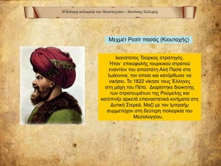 Η δεύτερη πολιορκία του Μεσολογγίου – Διονύσιος Σολωμός
Ικανότατος Τούρκος στρατηγός.
Ήταν επικεφαλής τουρκικού στρατού
εναντίον του αποστάτη Αλή Πασά στα
Ιωάννινα, τον οποίο και κατόρθωσε να
νικήσει. Το 1822 νίκησε τους Έλληνες
στη μάχη του Πέτα. Διορίστηκε διοικητής
των στρατευμάτων της Ρούμελης και
κατέπνιξε αρκετά επαναστατικά κινήματα στη
Δυτική Στερεά. Μαζί με τον Ιμπραήμ
συμμετείχαν στη δεύτερη πολιορκία του
Μεσολογγίου.
Μεχμέτ Ρεσίτ πασάς (Κιουταχής)
 