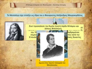 Η δεύτερη πολιορκία του Μεσολογγίου – Διονύσιος Σολωμός
Το Μεσολόγγι είχε επιλέξει ως έδρα του ο Φαναριώτης Αλέξανδρος Μαυροκορδάτος
Ο Αλέξανδρος Μαυροκορδάτος ( 1791 - 1865) ήταν κυρίαρχη
προσωπικότητα στις τάξεις των εκσυγχρονιστών, αγωνιστής
του 1821 διπλωμάτης και πολιτικός που διαδραμάτισε
σημαντικό ρόλο στην πολιτική ζωή του τόπου κατά την
Επανάσταση και στις πρώτες μετεπαναστατικές δεκαετίες
Ο Μαυροκορδάτος διευθύνει την
άμυνα στην πρώτη πολιορκία του
Μεσολογγίου
Εκεί προσκάλεσε τον Άγγλο ποιητή λόρδο Μπάιρον και
άλλους Φιλέλληνες
 