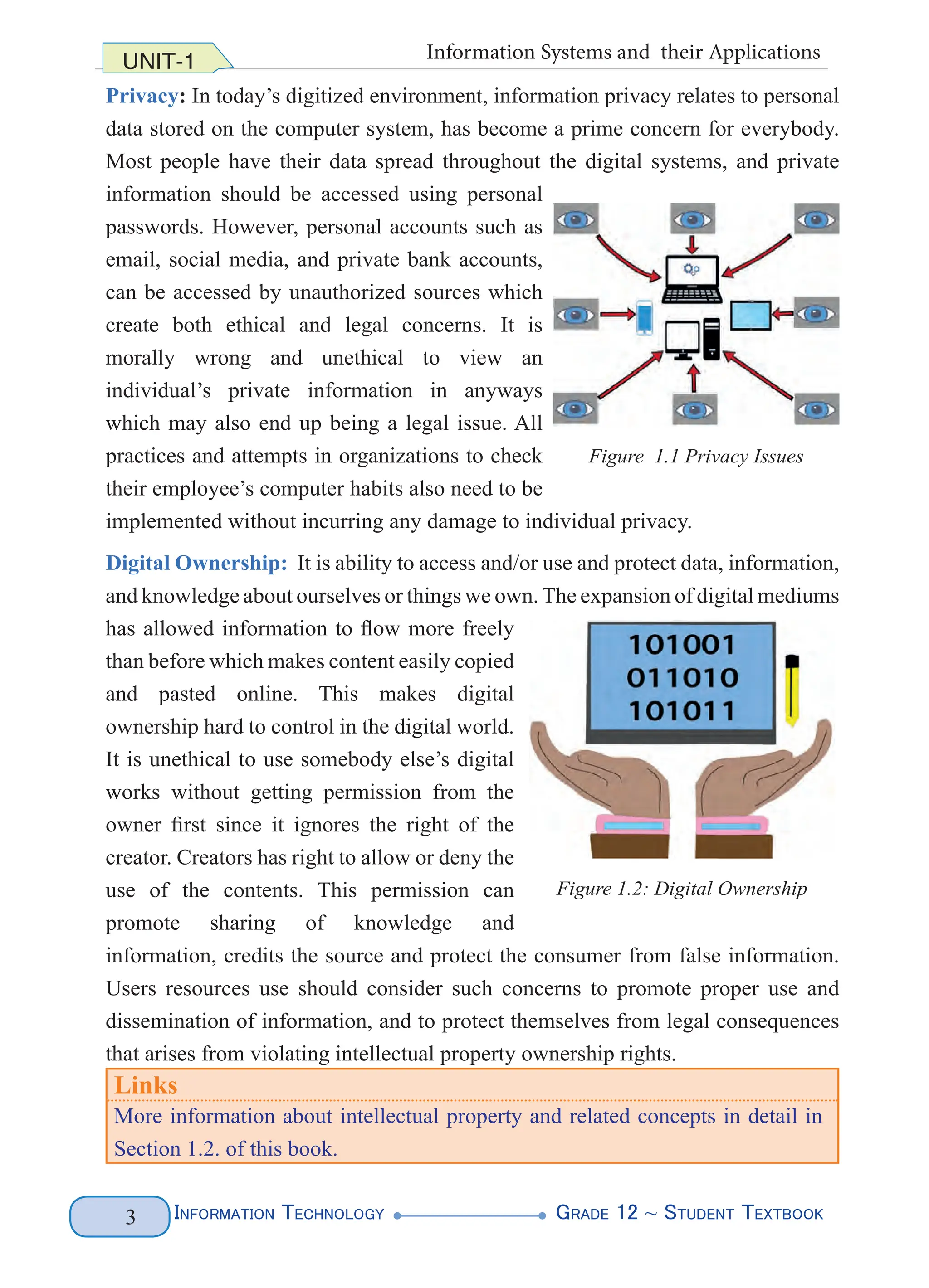 Information Technology G
rade 12 ~ Student Textbook
3
UNIT-1 Information Systems and their Applications
Privacy: In today’s digitized environment, information privacy relates to personal
data stored on the computer system, has become a prime concern for everybody.
Most people have their data spread throughout the digital systems, and private
information should be accessed using personal
passwords. However, personal accounts such as
email, social media, and private bank accounts,
can be accessed by unauthorized sources which
create both ethical and legal concerns. It is
morally wrong and unethical to view an
individual’s private information in anyways
which may also end up being a legal issue. All
practices and attempts in organizations to check
their employee’s computer habits also need to be
implemented without incurring any damage to individual privacy.
Digital Ownership: It is ability to access and/or use and protect data, information,
and knowledge about ourselves or things we own.The expansion of digital mediums
has allowed information to flow more freely
than before which makes content easily copied
and pasted online. This makes digital
ownership hard to control in the digital world.
It is unethical to use somebody else’s digital
works without getting permission from the
owner first since it ignores the right of the
creator. Creators has right to allow or deny the
use of the contents. This permission can
promote sharing of knowledge and
information, credits the source and protect the consumer from false information.
Users resources use should consider such concerns to promote proper use and
dissemination of information, and to protect themselves from legal consequences
that arises from violating intellectual property ownership rights.
Links
More information about intellectual property and related concepts in detail in
Section 1.2. of this book.
Figure 1.1 Privacy Issues
Figure 1.2: Digital Ownership
 