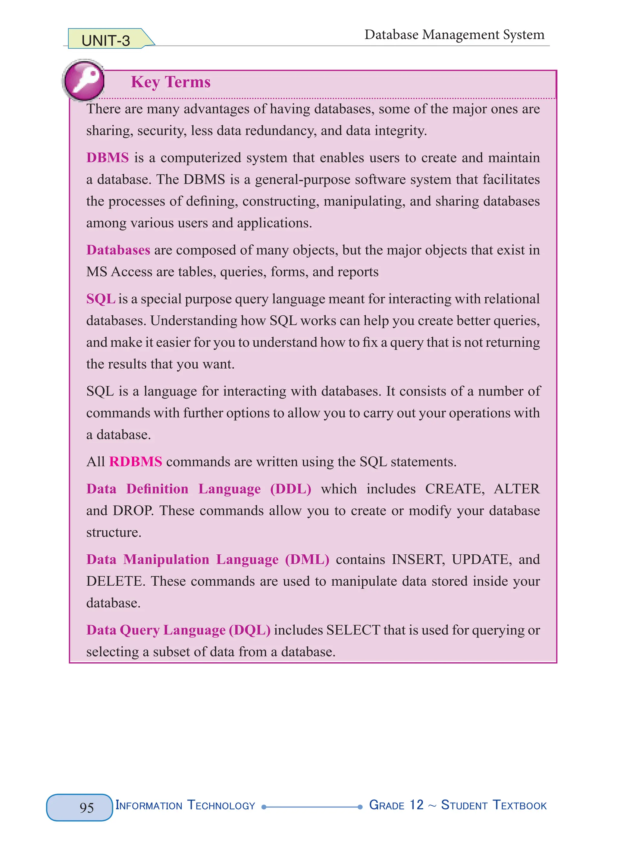 Information Technology G
rade 12 ~ Student Textbook
95
UNIT-3 Database Management System
Key Terms
There are many advantages of having databases, some of the major ones are
sharing, security, less data redundancy, and data integrity.
DBMS is a computerized system that enables users to create and maintain
a database. The DBMS is a general-purpose software system that facilitates
the processes of defining, constructing, manipulating, and sharing databases
among various users and applications.
Databases are composed of many objects, but the major objects that exist in
MS Access are tables, queries, forms, and reports
SQL is a special purpose query language meant for interacting with relational
databases. Understanding how SQL works can help you create better queries,
and make it easier for you to understand how to fix a query that is not returning
the results that you want.
SQL is a language for interacting with databases. It consists of a number of
commands with further options to allow you to carry out your operations with
a database.
All RDBMS commands are written using the SQL statements.
Data Definition Language (DDL) which includes CREATE, ALTER
and DROP. These commands allow you to create or modify your database
structure.
Data Manipulation Language (DML) contains INSERT, UPDATE, and
DELETE. These commands are used to manipulate data stored inside your
database.
Data Query Language (DQL) includes SELECT that is used for querying or
selecting a subset of data from a database.
 