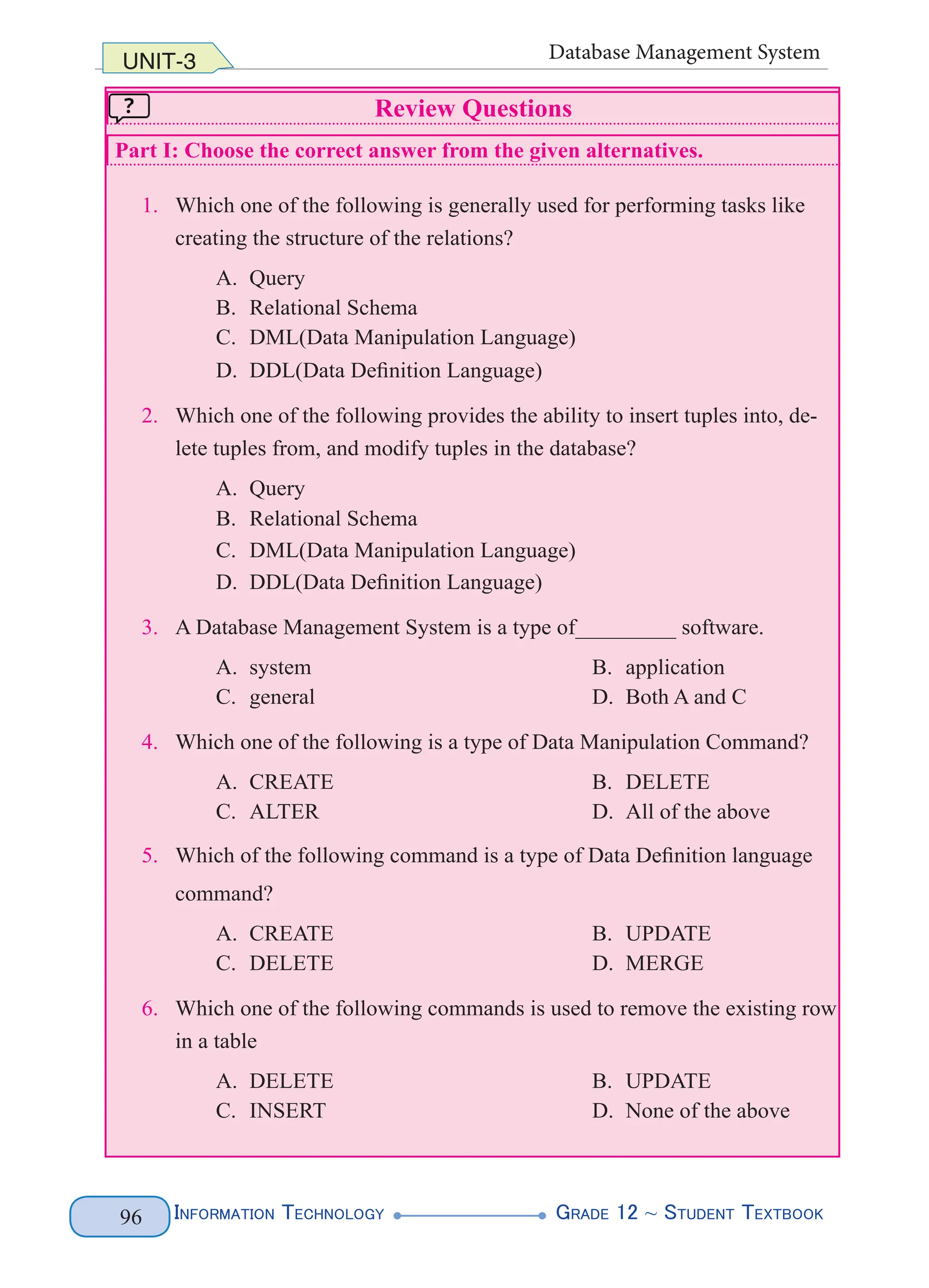 Information Technology G
rade 12 ~ Student Textbook
96
UNIT-3 Database Management System
Review Questions
Part I: Choose the correct answer from the given alternatives.
1. Which one of the following is generally used for performing tasks like
creating the structure of the relations?
A. Query
B. Relational Schema
C. DML(Data Manipulation Language)
D. DDL(Data Definition Language)
2. Which one of the following provides the ability to insert tuples into, de-
lete tuples from, and modify tuples in the database?
A. Query
B. Relational Schema
C. DML(Data Manipulation Language)
D. DDL(Data Definition Language)
3. A Database Management System is a type of_________ software.
A. system B. application
C. general D. Both A and C
4. Which one of the following is a type of Data Manipulation Command?
A. CREATE B. DELETE
C. ALTER D. All of the above
5. Which of the following command is a type of Data Definition language
command?
A. CREATE B. UPDATE
C. DELETE D. MERGE
6. Which one of the following commands is used to remove the existing row
in a table
A. DELETE B. UPDATE
C. INSERT D. None of the above
 