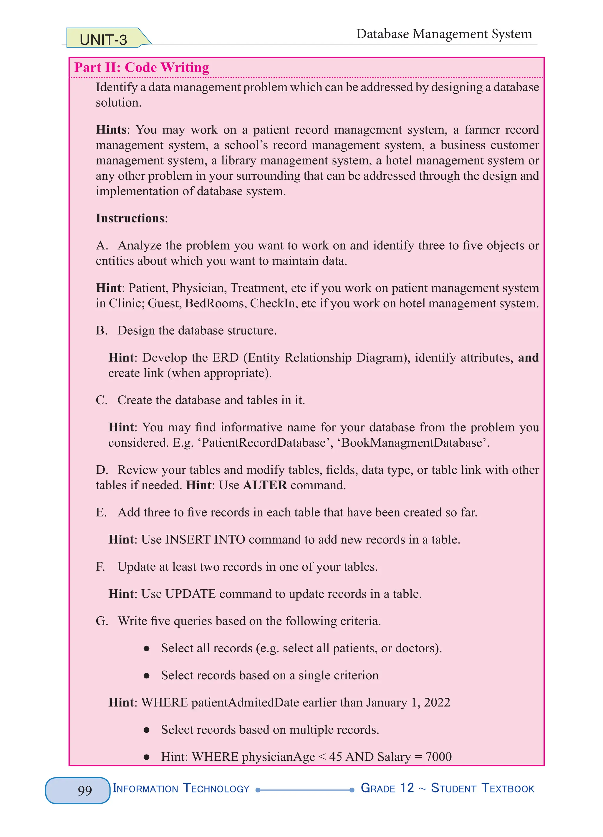 Information Technology G
rade 12 ~ Student Textbook
99
UNIT-3 Database Management System
Part II: Code Writing
Identify a data management problem which can be addressed by designing a database
solution.
Hints: You may work on a patient record management system, a farmer record
management system, a school’s record management system, a business customer
management system, a library management system, a hotel management system or
any other problem in your surrounding that can be addressed through the design and
implementation of database system.
Instructions:
A. Analyze the problem you want to work on and identify three to five objects or
entities about which you want to maintain data.
Hint: Patient, Physician, Treatment, etc if you work on patient management system
in Clinic; Guest, BedRooms, CheckIn, etc if you work on hotel management system.
B. Design the database structure.
Hint: Develop the ERD (Entity Relationship Diagram), identify attributes, and
create link (when appropriate).
C. Create the database and tables in it.
Hint: You may find informative name for your database from the problem you
considered. E.g. ‘PatientRecordDatabase’, ‘BookManagmentDatabase’.
D. Review your tables and modify tables, fields, data type, or table link with other
tables if needed. Hint: Use ALTER command.
E. Add three to five records in each table that have been created so far.
Hint: Use INSERT INTO command to add new records in a table.
F. Update at least two records in one of your tables.
Hint: Use UPDATE command to update records in a table.
G. Write five queries based on the following criteria.
● Select all records (e.g. select all patients, or doctors).
● Select records based on a single criterion
Hint: WHERE patientAdmitedDate earlier than January 1, 2022
● Select records based on multiple records.
● Hint: WHERE physicianAge < 45 AND Salary = 7000
 