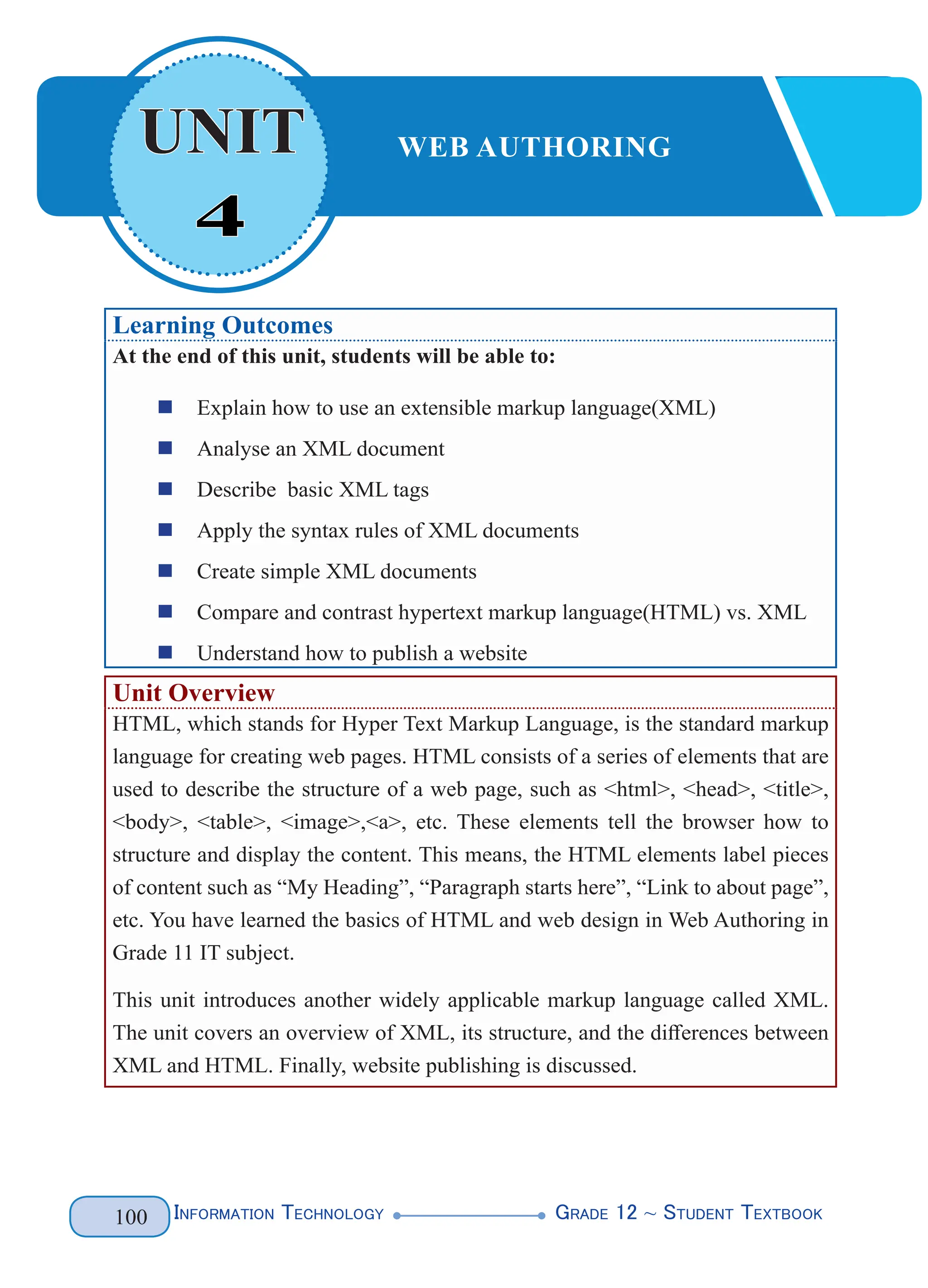 Information Technology G
rade 12 ~ Student Textbook
100
Learning Outcomes
At the end of this unit, students will be able to:
„
„ Explain how to use an extensible markup language(XML)
„
„ Analyse an XML document
„
„ Describe basic XML tags
„
„ Apply the syntax rules of XML documents
„
„ Create simple XML documents
„
„ Compare and contrast hypertext markup language(HTML) vs. XML
„
„ Understand how to publish a website
Unit Overview
HTML, which stands for Hyper Text Markup Language, is the standard markup
language for creating web pages. HTML consists of a series of elements that are
used to describe the structure of a web page, such as <html>, <head>, <title>,
<body>, <table>, <image>,<a>, etc. These elements tell the browser how to
structure and display the content. This means, the HTML elements label pieces
of content such as “My Heading”, “Paragraph starts here”, “Link to about page”,
etc. You have learned the basics of HTML and web design in Web Authoring in
Grade 11 IT subject.
This unit introduces another widely applicable markup language called XML.
The unit covers an overview of XML, its structure, and the differences between
XML and HTML. Finally, website publishing is discussed.
4
UNIT WEB AUTHORING
 