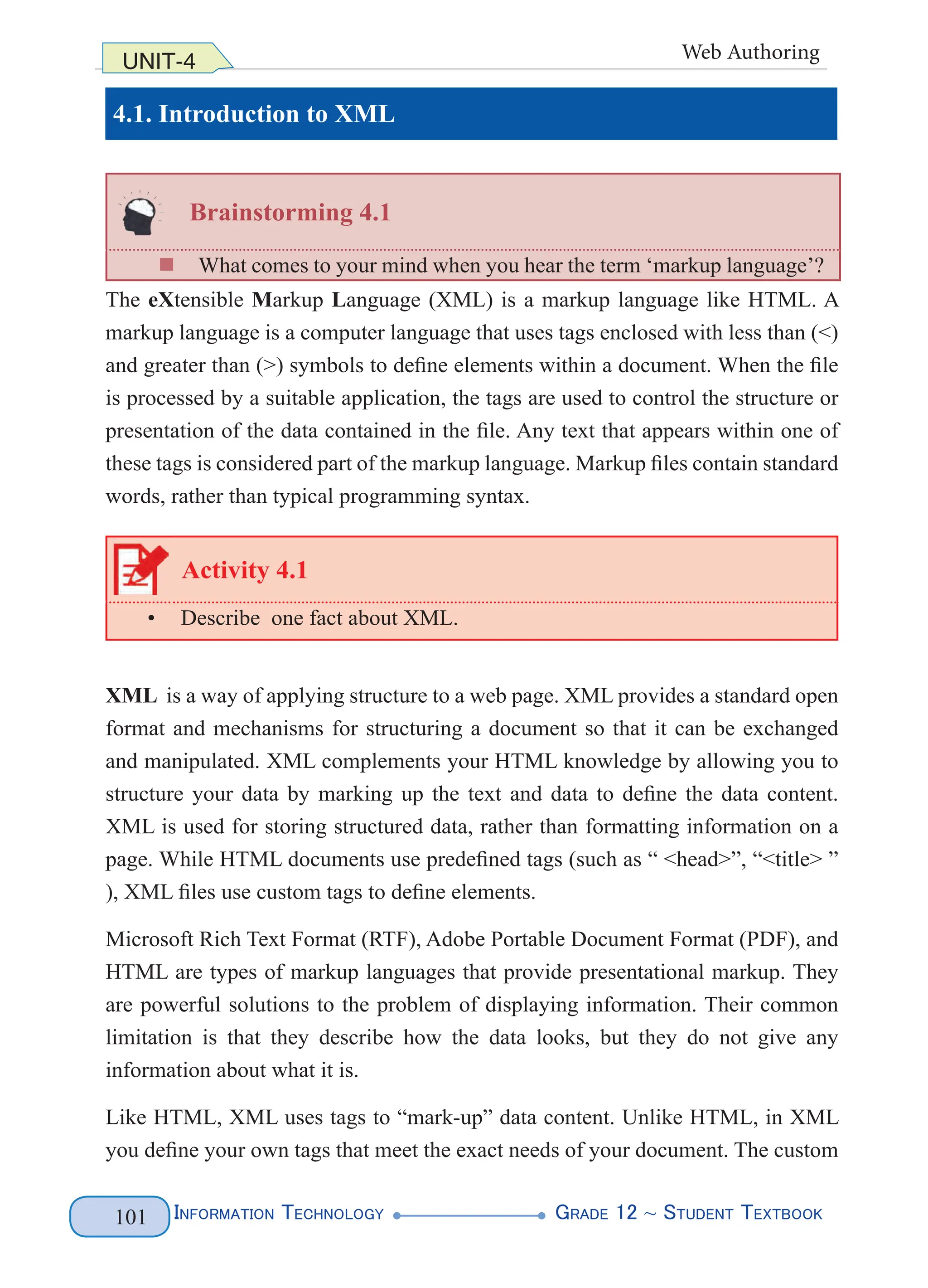 Information Technology G
rade 12 ~ Student Textbook
101
UNIT-4 Web Authoring
4.1. Introduction to XML
Brainstorming 4.1
„
„ What comes to your mind when you hear the term ‘markup language’?
The eXtensible Markup Language (XML) is a markup language like HTML. A
markup language is a computer language that uses tags enclosed with less than (<)
and greater than (>) symbols to define elements within a document. When the file
is processed by a suitable application, the tags are used to control the structure or
presentation of the data contained in the file. Any text that appears within one of
these tags is considered part of the markup language. Markup files contain standard
words, rather than typical programming syntax.
Activity 4.1
• Describe one fact about XML.
XML is a way of applying structure to a web page. XML provides a standard open
format and mechanisms for structuring a document so that it can be exchanged
and manipulated. XML complements your HTML knowledge by allowing you to
structure your data by marking up the text and data to define the data content.
XML is used for storing structured data, rather than formatting information on a
page. While HTML documents use predefined tags (such as “ <head>”, “<title> ”
), XML files use custom tags to define elements.
Microsoft Rich Text Format (RTF), Adobe Portable Document Format (PDF), and
HTML are types of markup languages that provide presentational markup. They
are powerful solutions to the problem of displaying information. Their common
limitation is that they describe how the data looks, but they do not give any
information about what it is.
Like HTML, XML uses tags to “mark-up” data content. Unlike HTML, in XML
you define your own tags that meet the exact needs of your document. The custom
 