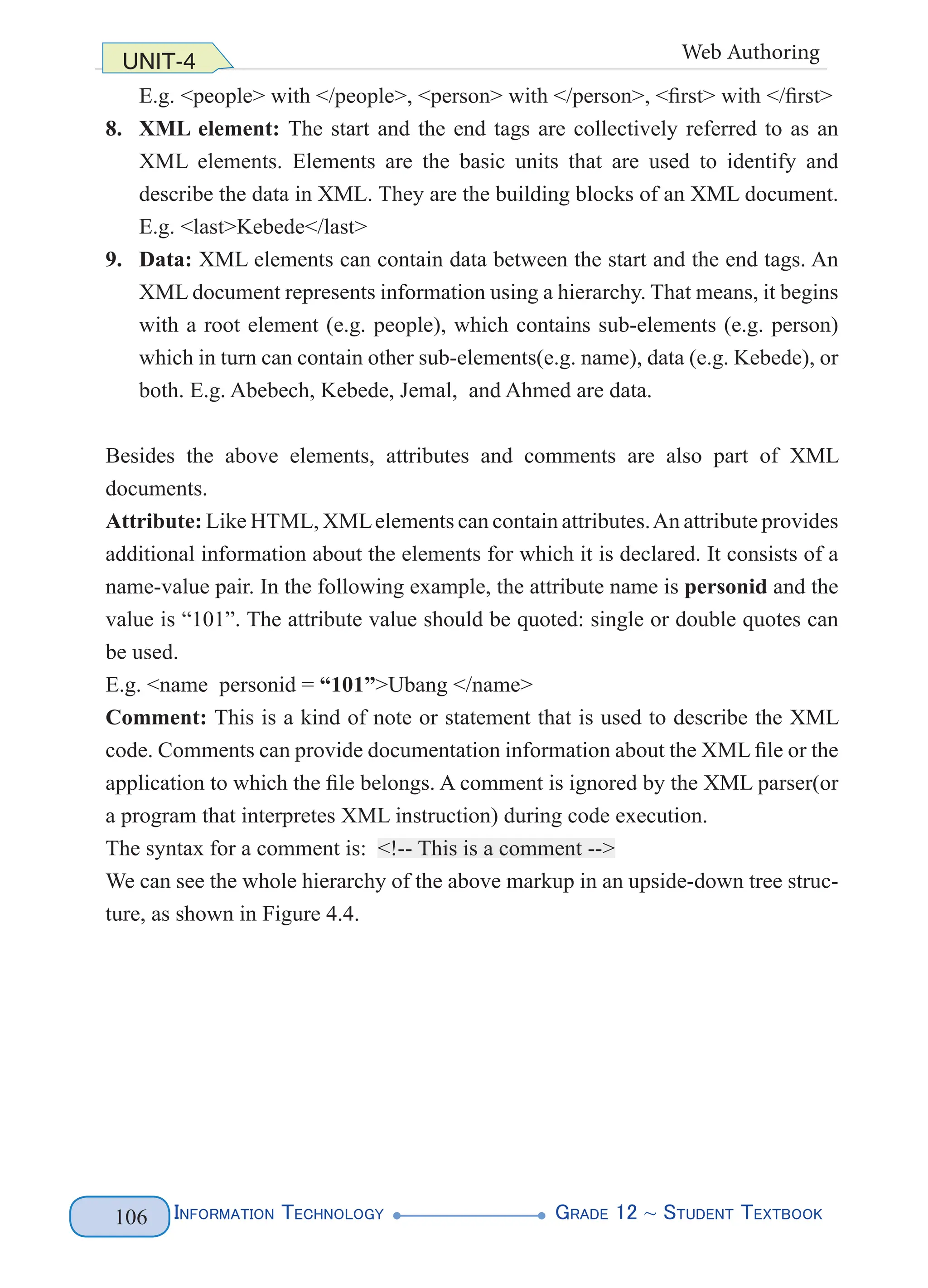 Information Technology G
rade 12 ~ Student Textbook
106
UNIT-4 Web Authoring
E.g. <people> with </people>, <person> with </person>, <first> with </first>
8. XML element: The start and the end tags are collectively referred to as an
XML elements. Elements are the basic units that are used to identify and
describe the data in XML. They are the building blocks of an XML document.
E.g. <last>Kebede</last>
9. Data: XML elements can contain data between the start and the end tags. An
XML document represents information using a hierarchy. That means, it begins
with a root element (e.g. people), which contains sub-elements (e.g. person)
which in turn can contain other sub-elements(e.g. name), data (e.g. Kebede), or
both. E.g. Abebech, Kebede, Jemal, and Ahmed are data.
Besides the above elements, attributes and comments are also part of XML
documents.
Attribute: Like HTML, XMLelements can contain attributes.An attribute provides
additional information about the elements for which it is declared. It consists of a
name-value pair. In the following example, the attribute name is personid and the
value is “101”. The attribute value should be quoted: single or double quotes can
be used.
E.g. <name personid = “101”>Ubang </name>
Comment: This is a kind of note or statement that is used to describe the XML
code. Comments can provide documentation information about the XML file or the
application to which the file belongs. A comment is ignored by the XML parser(or
a program that interpretes XML instruction) during code execution.
The syntax for a comment is: <!-- This is a comment -->
We can see the whole hierarchy of the above markup in an upside-down tree struc-
ture, as shown in Figure 4.4.
 