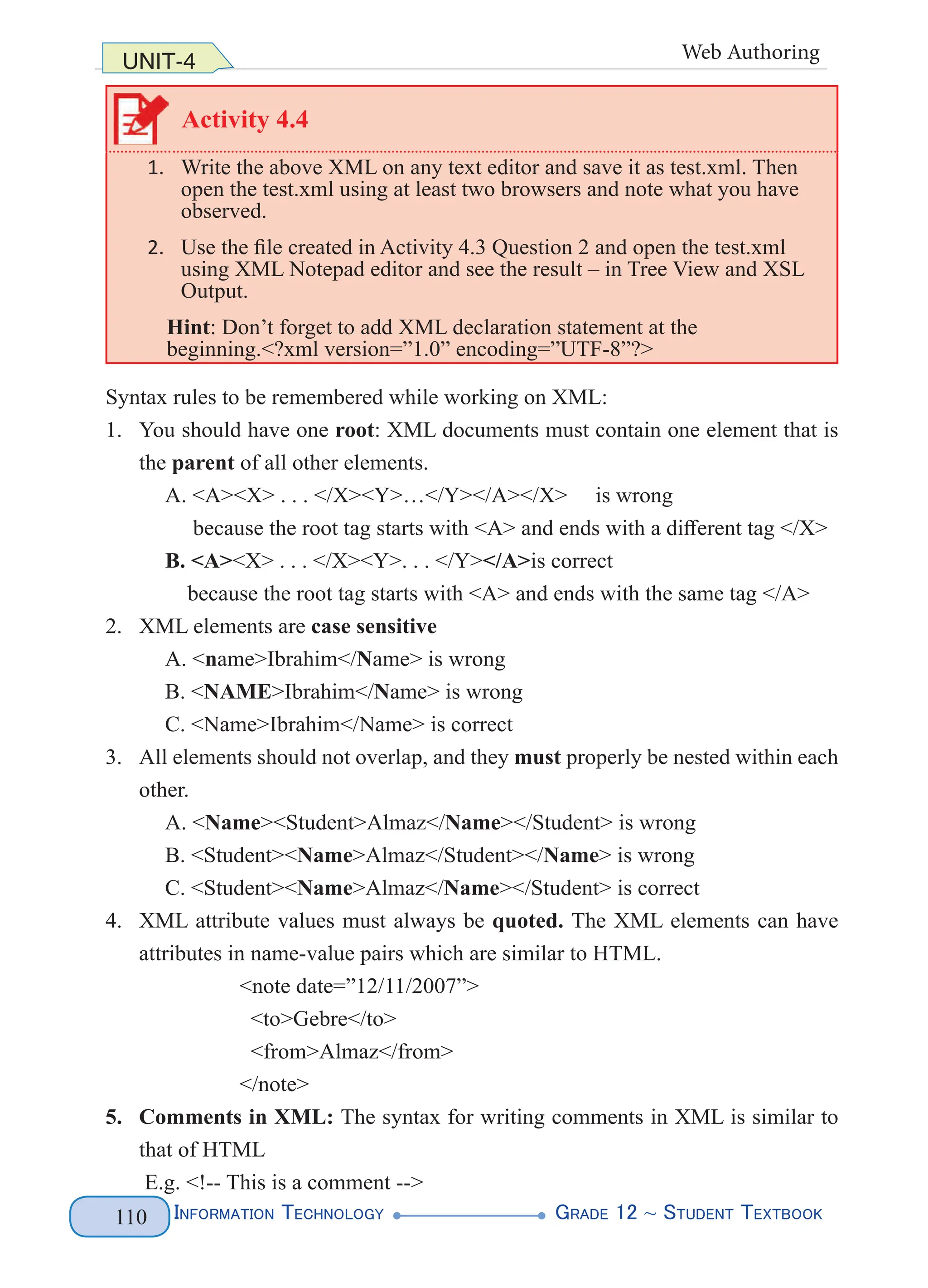 Information Technology G
rade 12 ~ Student Textbook
110
UNIT-4 Web Authoring
Activity 4.4
1. Write the above XML on any text editor and save it as test.xml. Then
open the test.xml using at least two browsers and note what you have
observed.
2. Use the file created in Activity 4.3 Question 2 and open the test.xml
using XML Notepad editor and see the result – in Tree View and XSL
Output.
Hint: Don’t forget to add XML declaration statement at the
beginning.<?xml version=”1.0” encoding=”UTF-8”?>
Syntax rules to be remembered while working on XML:
1. You should have one root: XML documents must contain one element that is
the parent of all other elements.
A. <A><X> . . . </X><Y>…</Y></A></X> is wrong
because the root tag starts with <A> and ends with a different tag </X>
B. <A><X> . . . </X><Y>. . . </Y></A>is correct
because the root tag starts with <A> and ends with the same tag </A>
2. XML elements are case sensitive
A. <name>Ibrahim</Name> is wrong
B. <NAME>Ibrahim</Name> is wrong
C. <Name>Ibrahim</Name> is correct
3. All elements should not overlap, and they must properly be nested within each
other.
A. <Name><Student>Almaz</Name></Student> is wrong
B. <Student><Name>Almaz</Student></Name> is wrong
C. <Student><Name>Almaz</Name></Student> is correct
4. XML attribute values must always be quoted. The XML elements can have
attributes in name-value pairs which are similar to HTML.
<note date=”12/11/2007”>
  <to>Gebre</to>
  <from>Almaz</from>
</note>
5. Comments in XML: The syntax for writing comments in XML is similar to
that of HTML
E.g. <!-- This is a comment -->
 