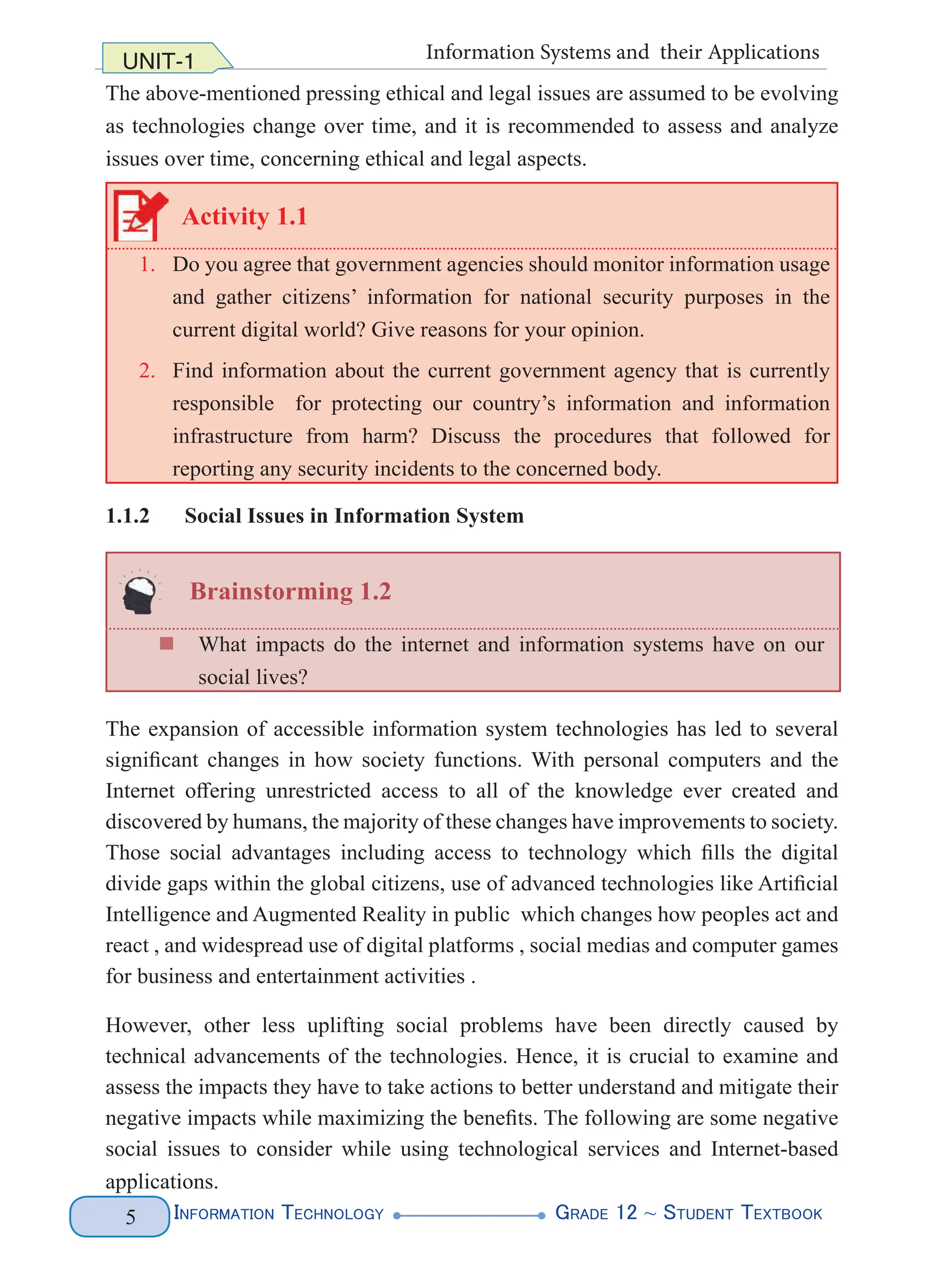 Information Technology G
rade 12 ~ Student Textbook
5
UNIT-1 Information Systems and their Applications
The above-mentioned pressing ethical and legal issues are assumed to be evolving
as technologies change over time, and it is recommended to assess and analyze
issues over time, concerning ethical and legal aspects.
Activity 1.1
1. Do you agree that government agencies should monitor information usage
and gather citizens’ information for national security purposes in the
current digital world? Give reasons for your opinion.
2. Find information about the current government agency that is currently
responsible for protecting our country’s information and information
infrastructure from harm? Discuss the procedures that followed for
reporting any security incidents to the concerned body.
1.1.2 Social Issues in Information System
Brainstorming 1.2
„
„ What impacts do the internet and information systems have on our
social lives?
The expansion of accessible information system technologies has led to several
significant changes in how society functions. With personal computers and the
Internet offering unrestricted access to all of the knowledge ever created and
discovered by humans, the majority of these changes have improvements to society.
Those social advantages including access to technology which fills the digital
divide gaps within the global citizens, use of advanced technologies like Artificial
Intelligence and Augmented Reality in public which changes how peoples act and
react , and widespread use of digital platforms , social medias and computer games
for business and entertainment activities .
However, other less uplifting social problems have been directly caused by
technical advancements of the technologies. Hence, it is crucial to examine and
assess the impacts they have to take actions to better understand and mitigate their
negative impacts while maximizing the benefits. The following are some negative
social issues to consider while using technological services and Internet-based
applications.
 