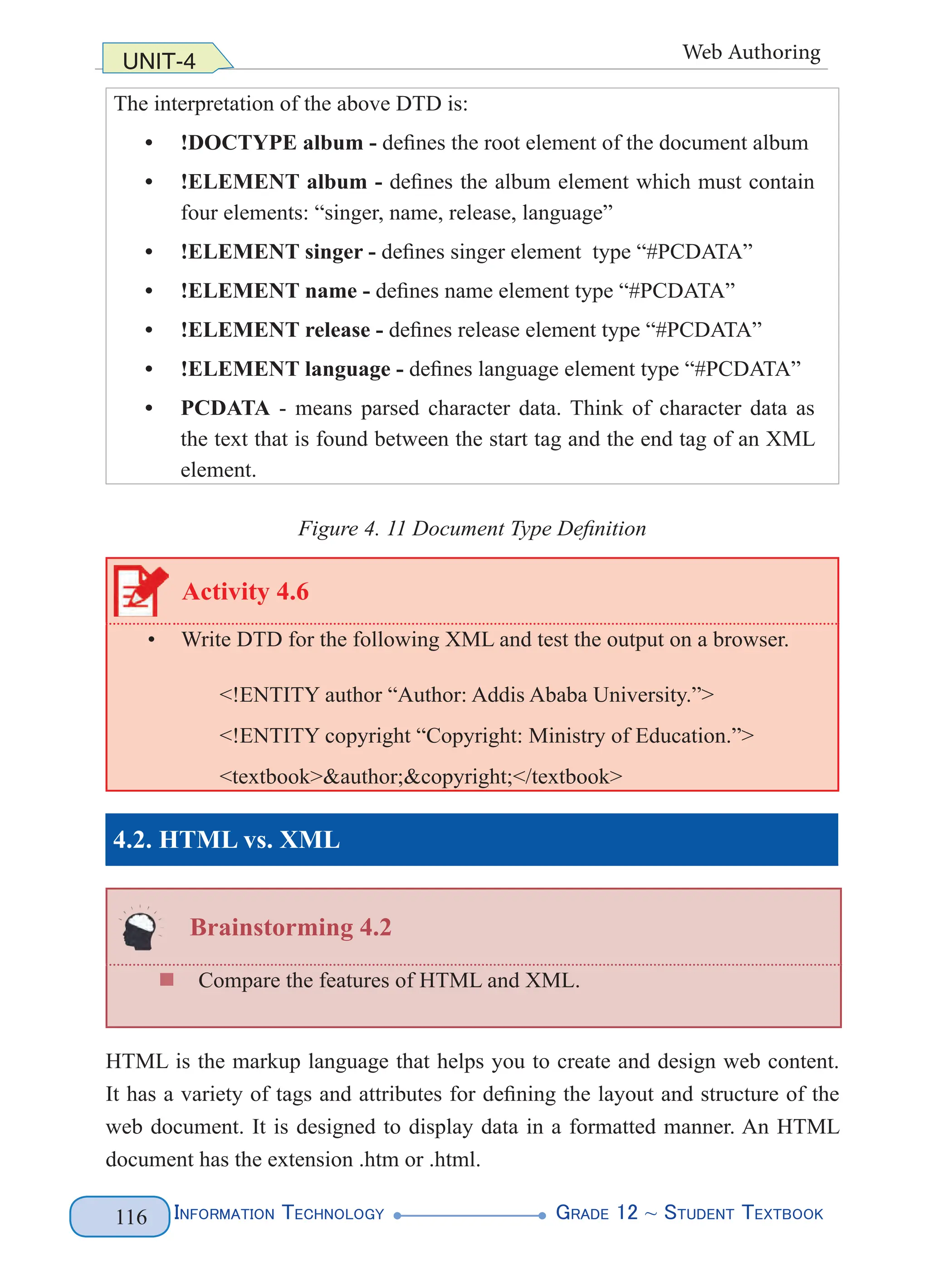 Information Technology G
rade 12 ~ Student Textbook
116
UNIT-4 Web Authoring
The interpretation of the above DTD is:
• !DOCTYPE album - defines the root element of the document album
• !ELEMENT album - defines the album element which must contain
four elements: “singer, name, release, language”
• !ELEMENT singer - defines singer element type “#PCDATA”
• !ELEMENT name - defines name element type “#PCDATA”
• !ELEMENT release - defines release element type “#PCDATA”
• !ELEMENT language - defines language element type “#PCDATA”
• PCDATA - means parsed character data. Think of character data as
the text that is found between the start tag and the end tag of an XML
element.
Figure 4. 11 Document Type Definition
Activity 4.6
• Write DTD for the following XML and test the output on a browser.
<!ENTITY author “Author: Addis Ababa University.”>
<!ENTITY copyright “Copyright: Ministry of Education.”>
<textbook>&author;&copyright;</textbook>
4.2. HTML vs. XML
Brainstorming 4.2
„
„ Compare the features of HTML and XML.
HTML is the markup language that helps you to create and design web content.
It has a variety of tags and attributes for defining the layout and structure of the
web document. It is designed to display data in a formatted manner. An HTML
document has the extension .htm or .html.
 