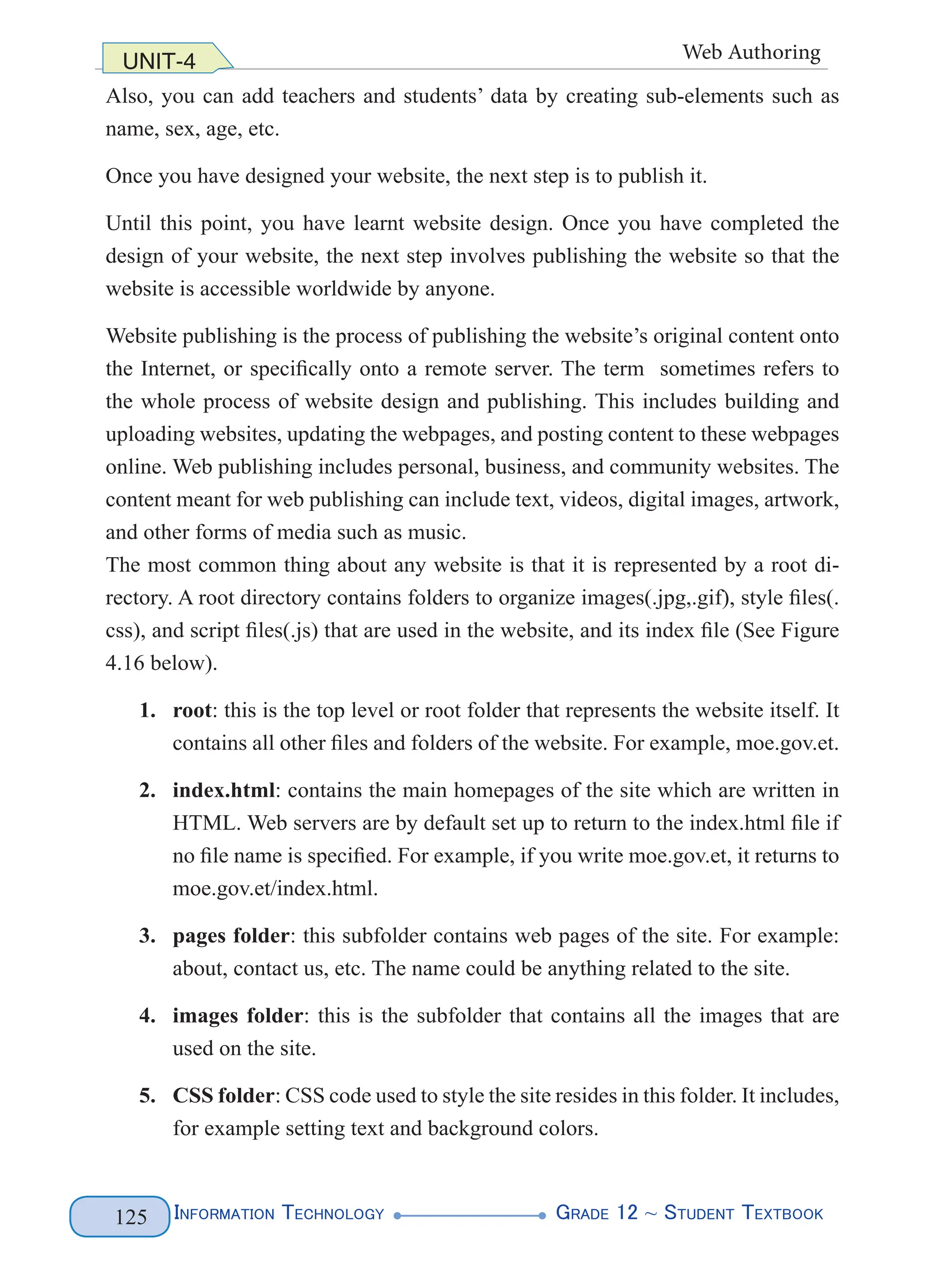Information Technology G
rade 12 ~ Student Textbook
125
UNIT-4 Web Authoring
Also, you can add teachers and students’ data by creating sub-elements such as
name, sex, age, etc.
Once you have designed your website, the next step is to publish it.
Until this point, you have learnt website design. Once you have completed the
design of your website, the next step involves publishing the website so that the
website is accessible worldwide by anyone.
Website publishing is the process of publishing the website’s original content onto
the Internet, or specifically onto a remote server. The term sometimes refers to
the whole process of website design and publishing. This includes building and
uploading websites, updating the webpages, and posting content to these webpages
online. Web publishing includes personal, business, and community websites. The
content meant for web publishing can include text, videos, digital images, artwork,
and other forms of media such as music.
The most common thing about any website is that it is represented by a root di-
rectory. A root directory contains folders to organize images(.jpg,.gif), style files(.
css), and script files(.js) that are used in the website, and its index file (See Figure
4.16 below).
1. root: this is the top level or root folder that represents the website itself. It
contains all other files and folders of the website. For example, moe.gov.et.
2. index.html: contains the main homepages of the site which are written in
HTML. Web servers are by default set up to return to the index.html file if
no file name is specified. For example, if you write moe.gov.et, it returns to
moe.gov.et/index.html.
3. pages folder: this subfolder contains web pages of the site. For example:
about, contact us, etc. The name could be anything related to the site.
4. images folder: this is the subfolder that contains all the images that are
used on the site.
5. CSS folder: CSS code used to style the site resides in this folder. It includes,
for example setting text and background colors.
 