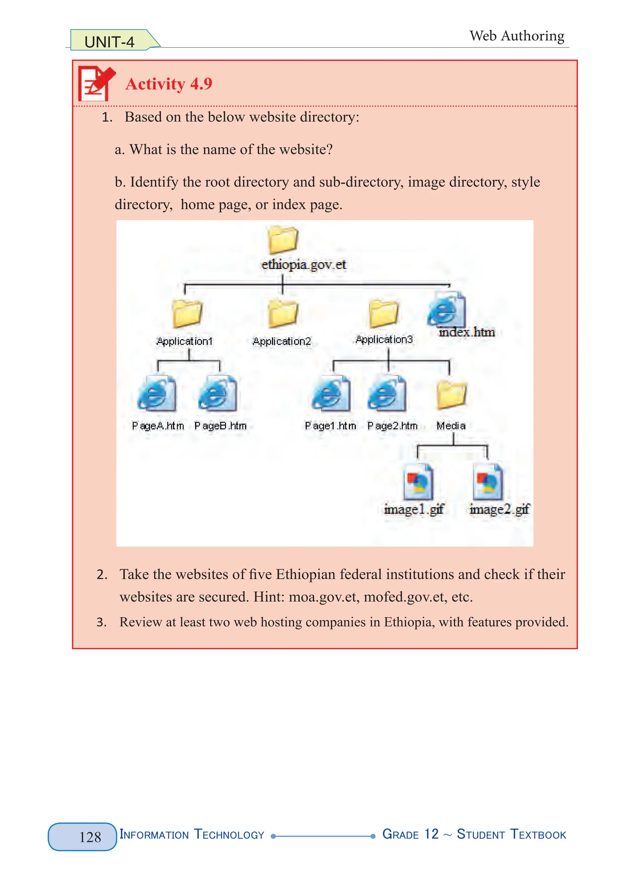 Information Technology G
rade 12 ~ Student Textbook
128
UNIT-4 Web Authoring
Activity 4.9
1. Based on the below website directory:
a. What is the name of the website?
b. Identify the root directory and sub-directory, image directory, style
directory, home page, or index page.
2. Take the websites of five Ethiopian federal institutions and check if their
websites are secured. Hint: moa.gov.et, mofed.gov.et, etc.
3. Review at least two web hosting companies in Ethiopia, with features provided.
 