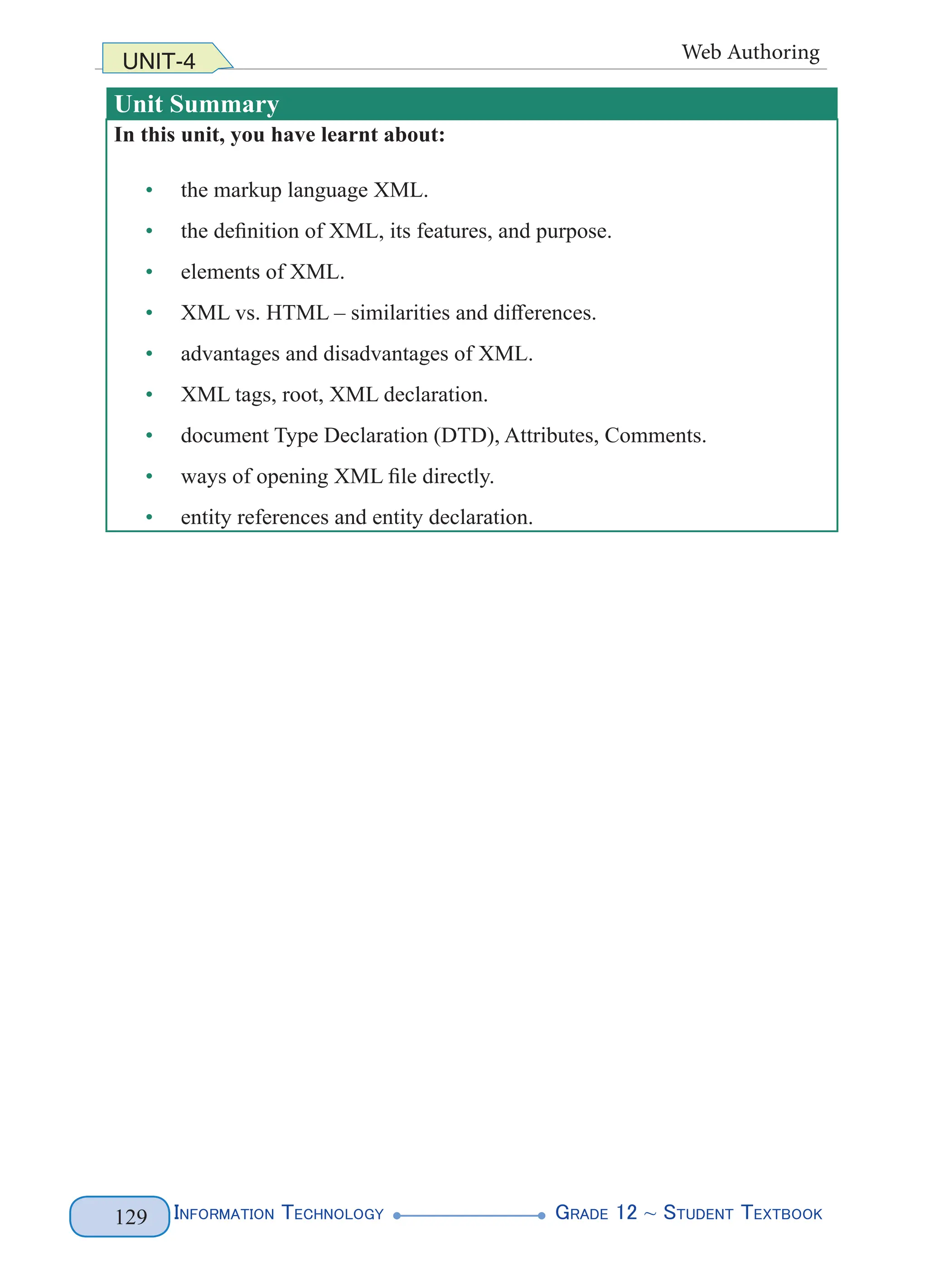 Information Technology G
rade 12 ~ Student Textbook
129
UNIT-4 Web Authoring
Unit Summary
In this unit, you have learnt about:
• the markup language XML.
• the definition of XML, its features, and purpose.
• elements of XML.
• XML vs. HTML – similarities and differences.
• advantages and disadvantages of XML.
• XML tags, root, XML declaration.
• document Type Declaration (DTD), Attributes, Comments.
• ways of opening XML file directly.
• entity references and entity declaration.
 