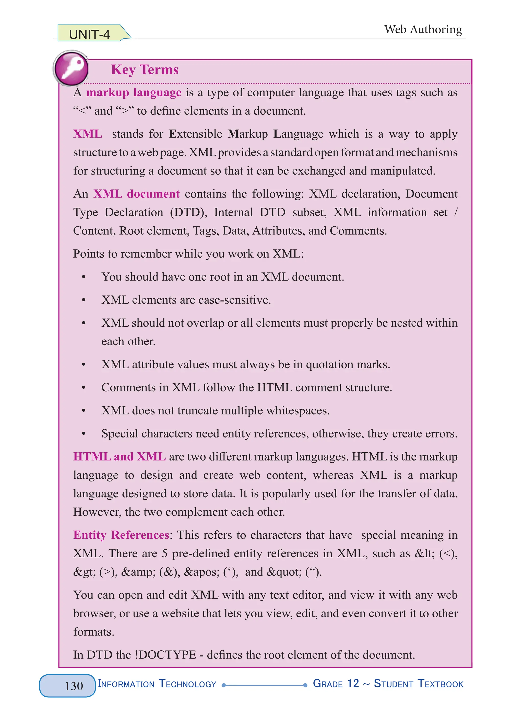 InformatIon technology grade 12 ~ Student textbook
130
UNIT-4 Web Authoring
Key Terms
A markup language is a type of computer language that uses tags such as
“<” and “>” to define elements in a document.
XML stands for Extensible Markup Language which is a way to apply
structuretoawebpage.XMLprovidesastandardopenformatandmechanisms
for structuring a document so that it can be exchanged and manipulated.
An XML document contains the following: XML declaration, Document
Type Declaration (DTD), Internal DTD subset, XML information set /
Content, Root element, Tags, Data, Attributes, and Comments.
Points to remember while you work on XML:
• You should have one root in an XML document.
• XML elements are case-sensitive.
• XML should not overlap or all elements must properly be nested within
each other.
• XML attribute values must always be in quotation marks.
• Comments in XML follow the HTML comment structure.
• XML does not truncate multiple whitespaces.
• Special characters need entity references, otherwise, they create errors.
HTML and XML are two different markup languages. HTML is the markup
language to design and create web content, whereas XML is a markup
language designed to store data. It is popularly used for the transfer of data.
However, the two complement each other.
Entity References: This refers to characters that have special meaning in
XML. There are 5 pre-defined entity references in XML, such as < (<),
> (>), &amp; (&), ' (‘), and " (“).
You can open and edit XML with any text editor, and view it with any web
browser, or use a website that lets you view, edit, and even convert it to other
formats.
In DTD the !DOCTYPE - defines the root element of the document.
InformatIon technology grade 12 ~ Student textbook
130
UNIT-4 Web Authoring
Key Terms
A markup language is a type of computer language that uses tags such as
“<” and “>” to define elements in a document.
XML stands for Extensible Markup Language which is a way to apply
structuretoawebpage.XMLprovidesastandardopenformatandmechanisms
for structuring a document so that it can be exchanged and manipulated.
An XML document contains the following: XML declaration, Document
Type Declaration (DTD), Internal DTD subset, XML information set /
Content, Root element, Tags, Data, Attributes, and Comments.
Points to remember while you work on XML:
• You should have one root in an XML document.
• XML elements are case-sensitive.
• XML should not overlap or all elements must properly be nested within
each other.
• XML attribute values must always be in quotation marks.
• Comments in XML follow the HTML comment structure.
• XML does not truncate multiple whitespaces.
• Special characters need entity references, otherwise, they create errors.
HTML and XML are two different markup languages. HTML is the markup
language to design and create web content, whereas XML is a markup
language designed to store data. It is popularly used for the transfer of data.
However, the two complement each other.
Entity References: This refers to characters that have special meaning in
XML. There are 5 pre-defined entity references in XML, such as < (<),
> (>), &amp; (&), ' (‘), and " (“).
You can open and edit XML with any text editor, and view it with any web
browser, or use a website that lets you view, edit, and even convert it to other
formats.
In DTD the !DOCTYPE - defines the root element of the document.
 