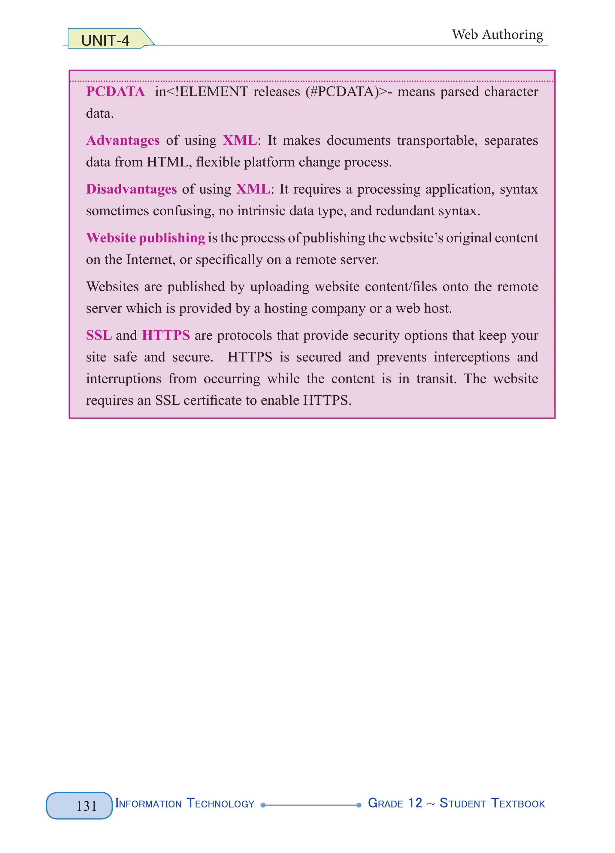 InformatIon technology grade 12 ~ Student textbook
131
UNIT-4 Web Authoring
PCDATA in<!ELEMENT releases (#PCDATA)>- means parsed character
data.
Advantages of using XML: It makes documents transportable, separates
data from HTML, flexible platform change process.
Disadvantages of using XML: It requires a processing application, syntax
sometimes confusing, no intrinsic data type, and redundant syntax.
Website publishing is the process of publishing the website’s original content
on the Internet, or specifically on a remote server.
Websites are published by uploading website content/files onto the remote
server which is provided by a hosting company or a web host.
SSL and HTTPS are protocols that provide security options that keep your
site safe and secure. HTTPS is secured and prevents interceptions and
interruptions from occurring while the content is in transit. The website
requires an SSL certificate to enable HTTPS.
InformatIon technology grade 12 ~ Student textbook
131
data.
Advantages of using XML: It makes documents transportable, separates
data from HTML, flexible platform change process.
Disadvantages of using XML: It requires a processing application, syntax
sometimes confusing, no intrinsic data type, and redundant syntax.
Website publishing is the process of publishing the website’s original content
on the Internet, or specifically on a remote server.
Websites are published by uploading website content/files onto the remote
server which is provided by a hosting company or a web host.
SSL and HTTPS are protocols that provide security options that keep your
site safe and secure. HTTPS is secured and prevents interceptions and
interruptions from occurring while the content is in transit. The website
requires an SSL certificate to enable HTTPS.
InformatIon technology grade 12 ~ Student textbook
131
UNIT-4 Web Authoring
PCDATA in<!ELEMENT releases (#PCDATA)>- means parsed character
data.
Advantages of using XML: It makes documents transportable, separates
data from HTML, flexible platform change process.
Disadvantages of using XML: It requires a processing application, syntax
sometimes confusing, no intrinsic data type, and redundant syntax.
Website publishing is the process of publishing the website’s original content
on the Internet, or specifically on a remote server.
Websites are published by uploading website content/files onto the remote
server which is provided by a hosting company or a web host.
SSL and HTTPS are protocols that provide security options that keep your
site safe and secure. HTTPS is secured and prevents interceptions and
interruptions from occurring while the content is in transit. The website
requires an SSL certificate to enable HTTPS.
 