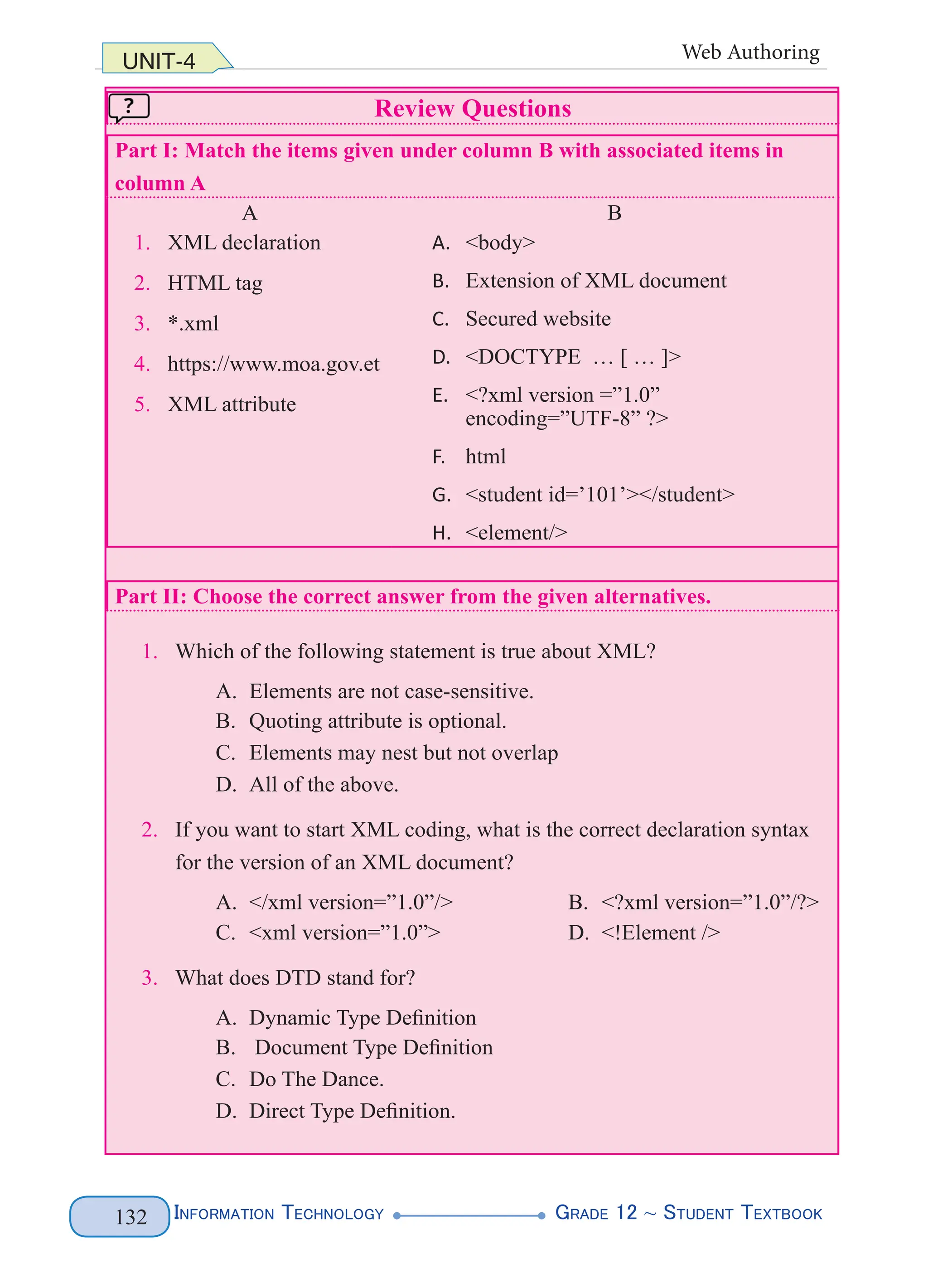 Information Technology G
rade 12 ~ Student Textbook
132
UNIT-4 Web Authoring
Review Questions
Part I: Match the items given under column B with associated items in
column A
A B
1. XML declaration
2. HTML tag
3. *.xml
4. https://www.moa.gov.et
5. XML attribute
A. <body>
B. Extension of XML document
C. Secured website
D. <DOCTYPE … [ … ]>
E. <?xml version =”1.0”
encoding=”UTF-8” ?>
F. html
G. <student id=’101’></student>
H. <element/>
Part II: Choose the correct answer from the given alternatives.
1. Which of the following statement is true about XML?
A. Elements are not case-sensitive.
B. Quoting attribute is optional.
C. Elements may nest but not overlap
D. All of the above.
2. If you want to start XML coding, what is the correct declaration syntax
for the version of an XML document?
A. </xml version=”1.0”/> B. <?xml version=”1.0”/?>
C. <xml version=”1.0”> D. <!Element />
3. What does DTD stand for?
A. Dynamic Type Definition
B. Document Type Definition
C. Do The Dance.
D. Direct Type Definition.
 