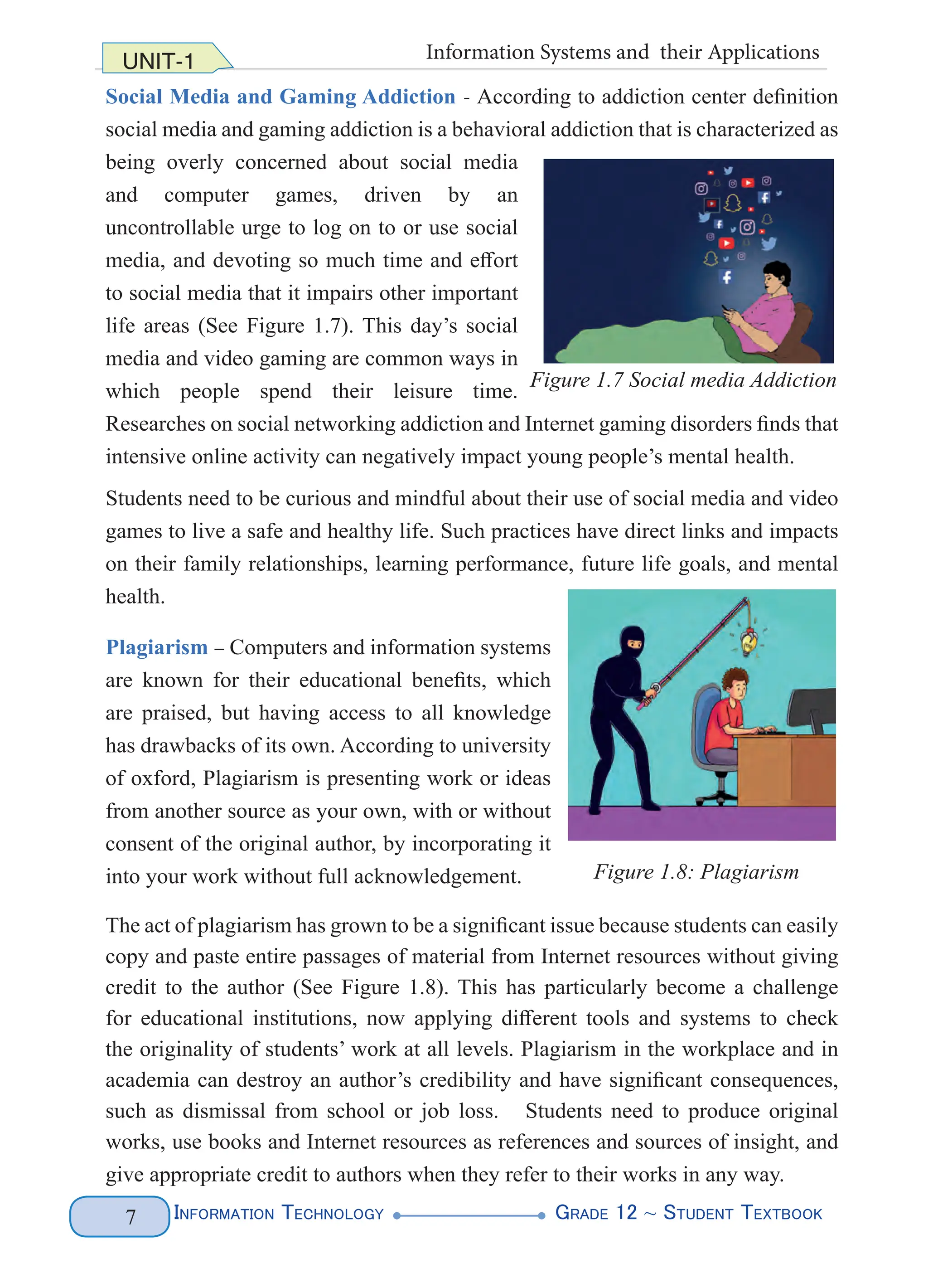 Information Technology G
rade 12 ~ Student Textbook
7
UNIT-1 Information Systems and their Applications
Social Media and Gaming Addiction - According to addiction center definition
social media and gaming addiction is a behavioral addiction that is characterized as
being overly concerned about social media
and computer games, driven by an
uncontrollable urge to log on to or use social
media, and devoting so much time and effort
to social media that it impairs other important
life areas (See Figure 1.7). This day’s social
media and video gaming are common ways in
which people spend their leisure time.
Researches on social networking addiction and Internet gaming disorders finds that
intensive online activity can negatively impact young people’s mental health.
Students need to be curious and mindful about their use of social media and video
games to live a safe and healthy life. Such practices have direct links and impacts
on their family relationships, learning performance, future life goals, and mental
health.
Plagiarism – Computers and information systems
are known for their educational benefits, which
are praised, but having access to all knowledge
has drawbacks of its own. According to university
of oxford, Plagiarism is presenting work or ideas
from another source as your own, with or without
consent of the original author, by incorporating it
into your work without full acknowledgement.
The act of plagiarism has grown to be a significant issue because students can easily
copy and paste entire passages of material from Internet resources without giving
credit to the author (See Figure 1.8). This has particularly become a challenge
for educational institutions, now applying different tools and systems to check
the originality of students’ work at all levels. Plagiarism in the workplace and in
academia can destroy an author’s credibility and have significant consequences,
such as dismissal from school or job loss. Students need to produce original
works, use books and Internet resources as references and sources of insight, and
give appropriate credit to authors when they refer to their works in any way.
Figure 1.7 Social media Addiction
Figure 1.8: Plagiarism
 