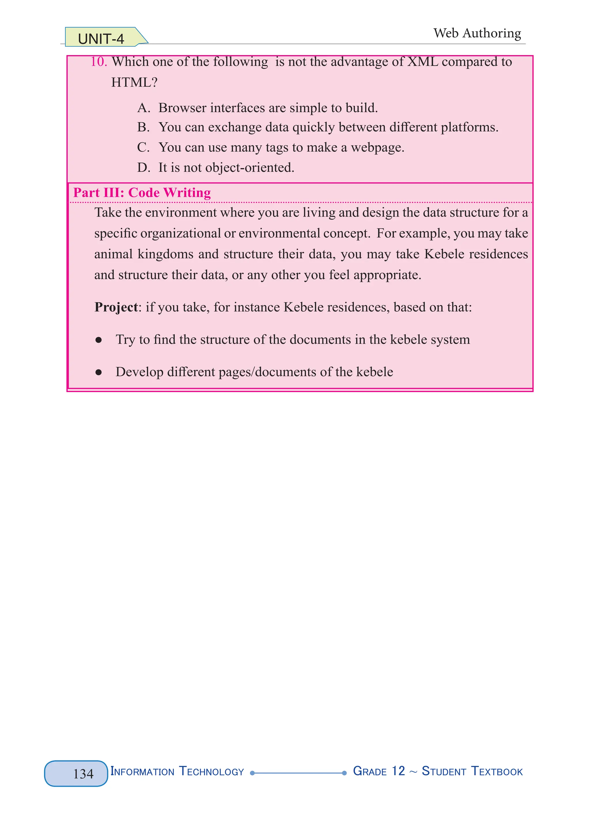 Information Technology G
rade 12 ~ Student Textbook
134
UNIT-4 Web Authoring
10. Which one of the following is not the advantage of XML compared to
HTML?
A. Browser interfaces are simple to build.
B. You can exchange data quickly between different platforms.
C. You can use many tags to make a webpage.
D. It is not object-oriented.
Part III: Code Writing
Take the environment where you are living and design the data structure for a
specific organizational or environmental concept. For example, you may take
animal kingdoms and structure their data, you may take Kebele residences
and structure their data, or any other you feel appropriate.
Project: if you take, for instance Kebele residences, based on that:
● Try to find the structure of the documents in the kebele system
● Develop different pages/documents of the kebele
 