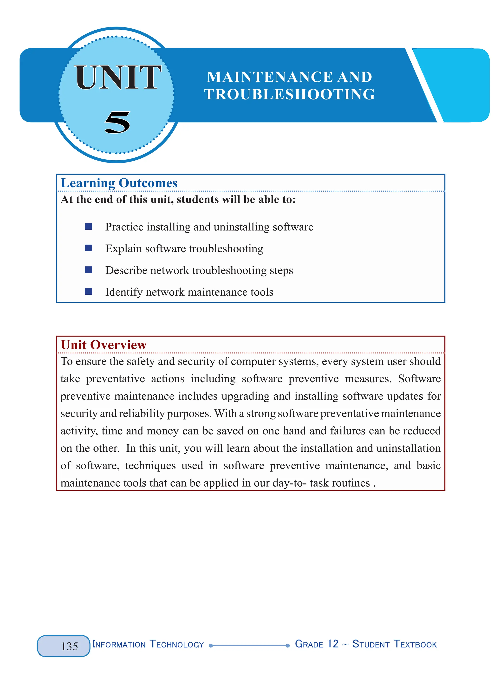 Information Technology G
rade 12 ~ Student Textbook
135
Learning Outcomes
At the end of this unit, students will be able to:
„
„ Practice installing and uninstalling software
„
„ Explain software troubleshooting
„
„ Describe network troubleshooting steps
„
„ Identify network maintenance tools
Unit Overview
To ensure the safety and security of computer systems, every system user should
take preventative actions including software preventive measures. Software
preventive maintenance includes upgrading and installing software updates for
security and reliability purposes.With a strong software preventative maintenance
activity, time and money can be saved on one hand and failures can be reduced
on the other. In this unit, you will learn about the installation and uninstallation
of software, techniques used in software preventive maintenance, and basic
maintenance tools that can be applied in our day-to- task routines .
5
UNIT MAINTENANCE AND
TROUBLESHOOTING
 