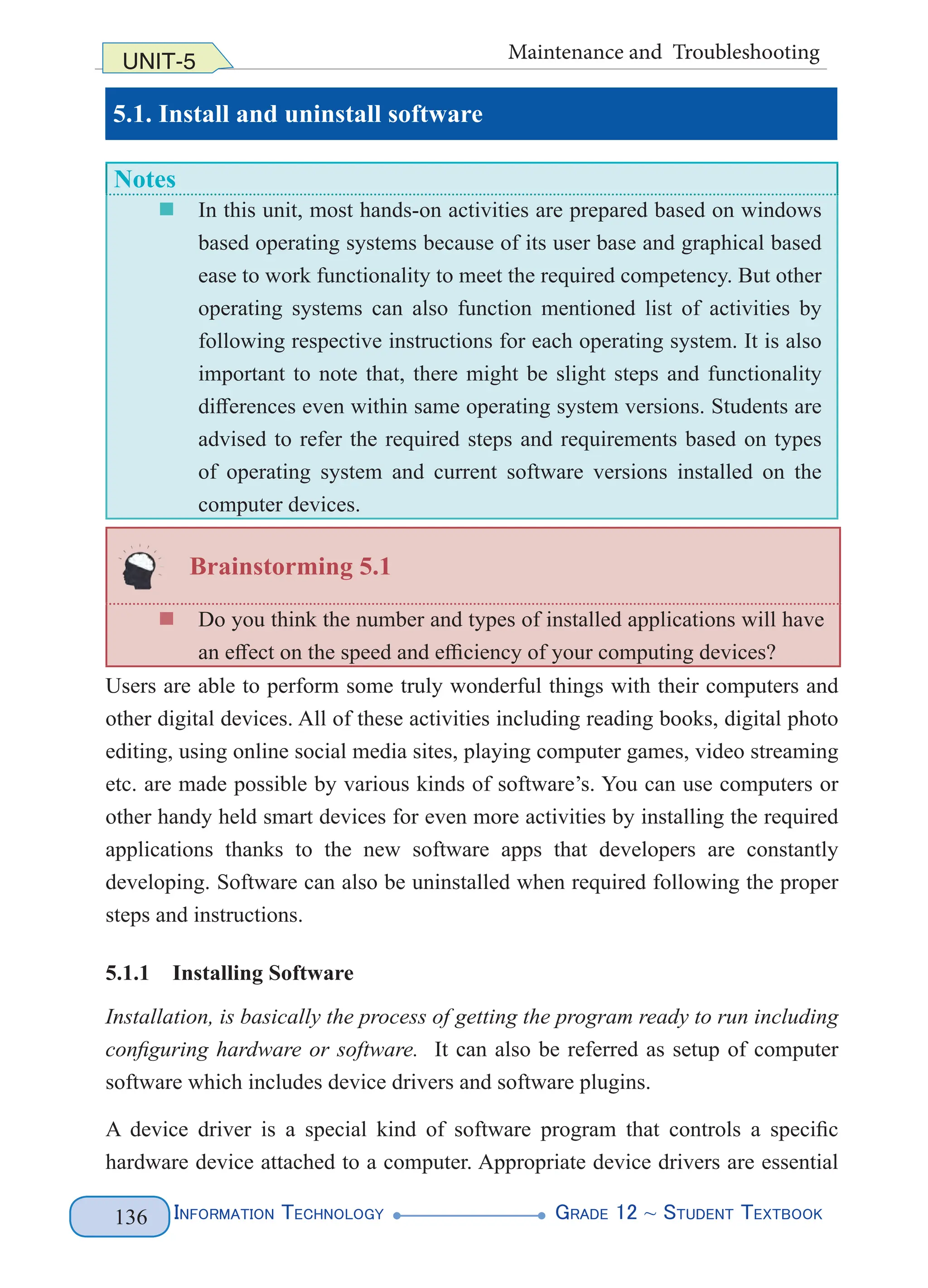 Information Technology G
rade 12 ~ Student Textbook
136
UNIT-5 Maintenance and Troubleshooting
5.1. Install and uninstall software
Notes
„
„ In this unit, most hands-on activities are prepared based on windows
based operating systems because of its user base and graphical based
ease to work functionality to meet the required competency. But other
operating systems can also function mentioned list of activities by
following respective instructions for each operating system. It is also
important to note that, there might be slight steps and functionality
differences even within same operating system versions. Students are
advised to refer the required steps and requirements based on types
of operating system and current software versions installed on the
computer devices.
Brainstorming 5.1
„
„ Do you think the number and types of installed applications will have
an effect on the speed and efficiency of your computing devices?
Users are able to perform some truly wonderful things with their computers and
other digital devices. All of these activities including reading books, digital photo
editing, using online social media sites, playing computer games, video streaming
etc. are made possible by various kinds of software’s. You can use computers or
other handy held smart devices for even more activities by installing the required
applications thanks to the new software apps that developers are constantly
developing. Software can also be uninstalled when required following the proper
steps and instructions.
5.1.1 Installing Software
Installation, is basically the process of getting the program ready to run including
configuring hardware or software. It can also be referred as setup of computer
software which includes device drivers and software plugins.
A device driver is a special kind of software program that controls a specific
hardware device attached to a computer. Appropriate device drivers are essential
 
