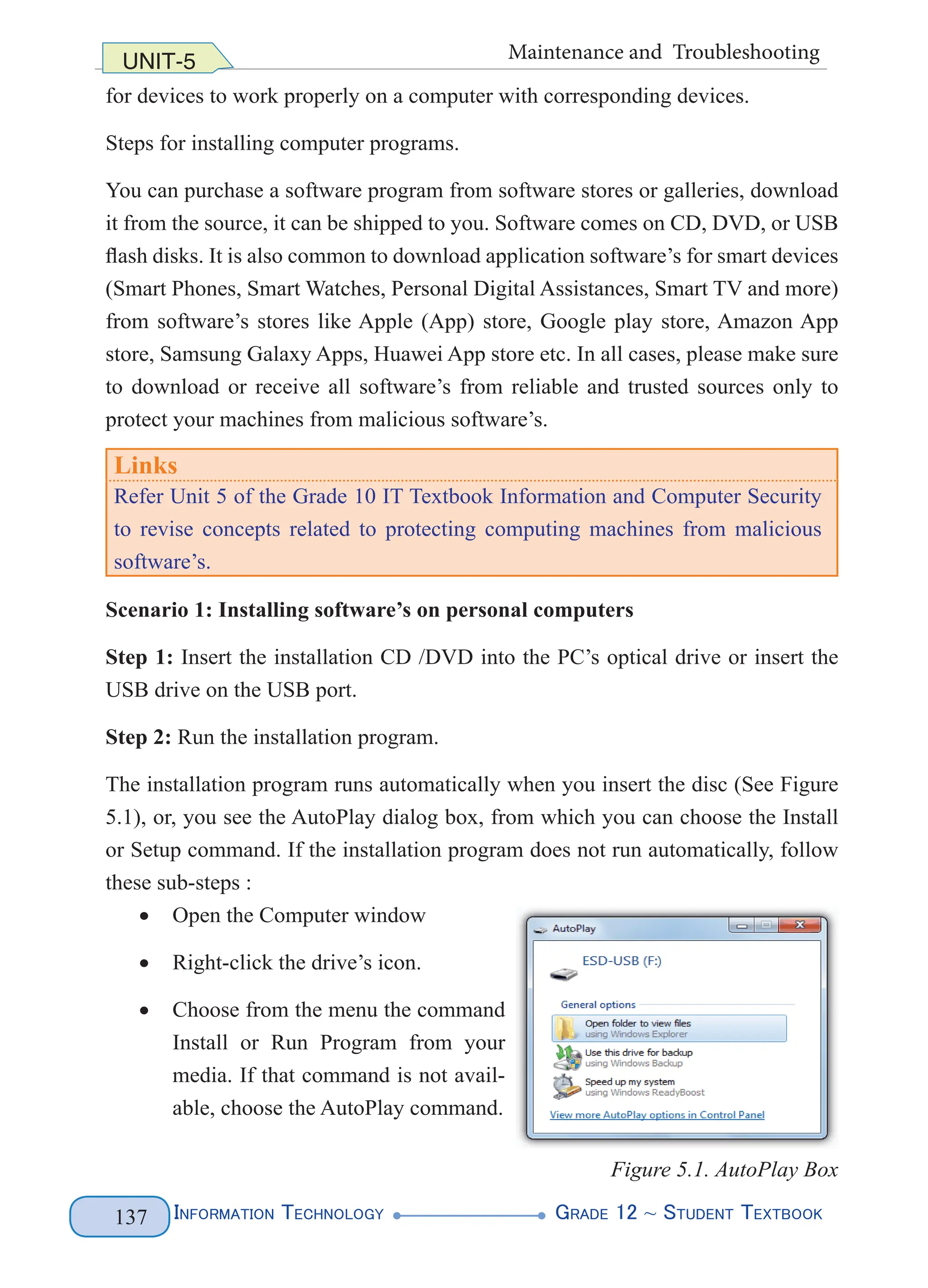 Information Technology G
rade 12 ~ Student Textbook
137
UNIT-5 Maintenance and Troubleshooting
for devices to work properly on a computer with corresponding devices.
Steps for installing computer programs.
You can purchase a software program from software stores or galleries, download
it from the source, it can be shipped to you. Software comes on CD, DVD, or USB
flash disks. It is also common to download application software’s for smart devices
(Smart Phones, Smart Watches, Personal Digital Assistances, Smart TV and more)
from software’s stores like Apple (App) store, Google play store, Amazon App
store, Samsung Galaxy Apps, Huawei App store etc. In all cases, please make sure
to download or receive all software’s from reliable and trusted sources only to
protect your machines from malicious software’s.
Links
Refer Unit 5 of the Grade 10 IT Textbook Information and Computer Security
to revise concepts related to protecting computing machines from malicious
software’s.
Scenario 1: Installing software’s on personal computers
Step 1: Insert the installation CD /DVD into the PC’s optical drive or insert the
USB drive on the USB port.
Step 2: Run the installation program.
The installation program runs automatically when you insert the disc (See Figure
5.1), or, you see the AutoPlay dialog box, from which you can choose the Install
or Setup command. If the installation program does not run automatically, follow
these sub-steps :
• Open the Computer window
• Right-click the drive’s icon.
• Choose from the menu the command
Install or Run Program from your
media. If that command is not avail-
able, choose the AutoPlay command.
Figure 5.1. AutoPlay Box
 