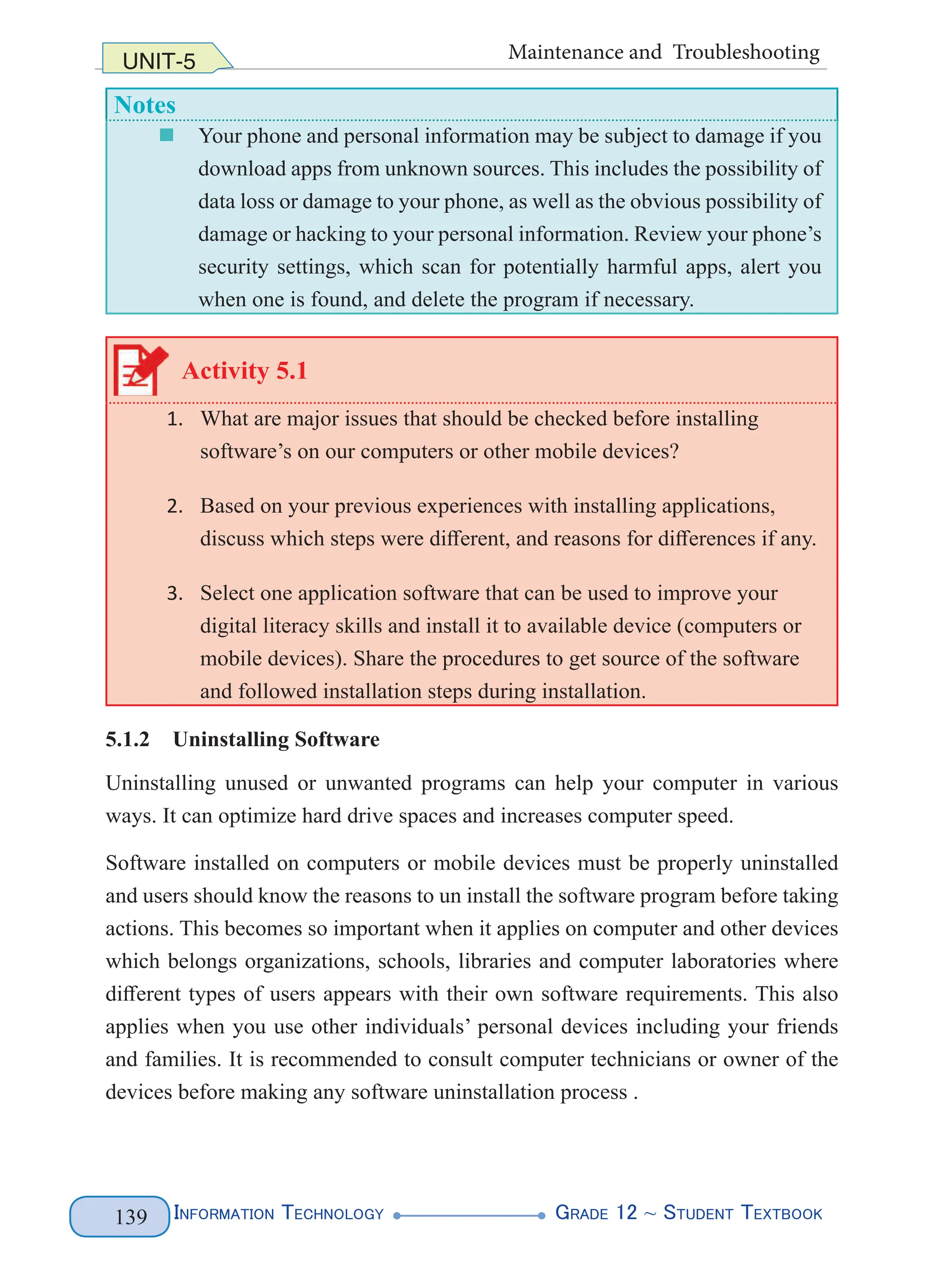 Information Technology G
rade 12 ~ Student Textbook
139
UNIT-5 Maintenance and Troubleshooting
Notes
„
„ Your phone and personal information may be subject to damage if you
download apps from unknown sources. This includes the possibility of
data loss or damage to your phone, as well as the obvious possibility of
damage or hacking to your personal information. Review your phone’s
security settings, which scan for potentially harmful apps, alert you
when one is found, and delete the program if necessary.
Activity 5.1
1. What are major issues that should be checked before installing
software’s on our computers or other mobile devices?
2. Based on your previous experiences with installing applications,
discuss which steps were different, and reasons for differences if any.
3. Select one application software that can be used to improve your
digital literacy skills and install it to available device (computers or
mobile devices). Share the procedures to get source of the software
and followed installation steps during installation.
5.1.2 Uninstalling Software
Uninstalling unused or unwanted programs can help your computer in various
ways. It can optimize hard drive spaces and increases computer speed.
Software installed on computers or mobile devices must be properly uninstalled
and users should know the reasons to un install the software program before taking
actions. This becomes so important when it applies on computer and other devices
which belongs organizations, schools, libraries and computer laboratories where
different types of users appears with their own software requirements. This also
applies when you use other individuals’ personal devices including your friends
and families. It is recommended to consult computer technicians or owner of the
devices before making any software uninstallation process .
 