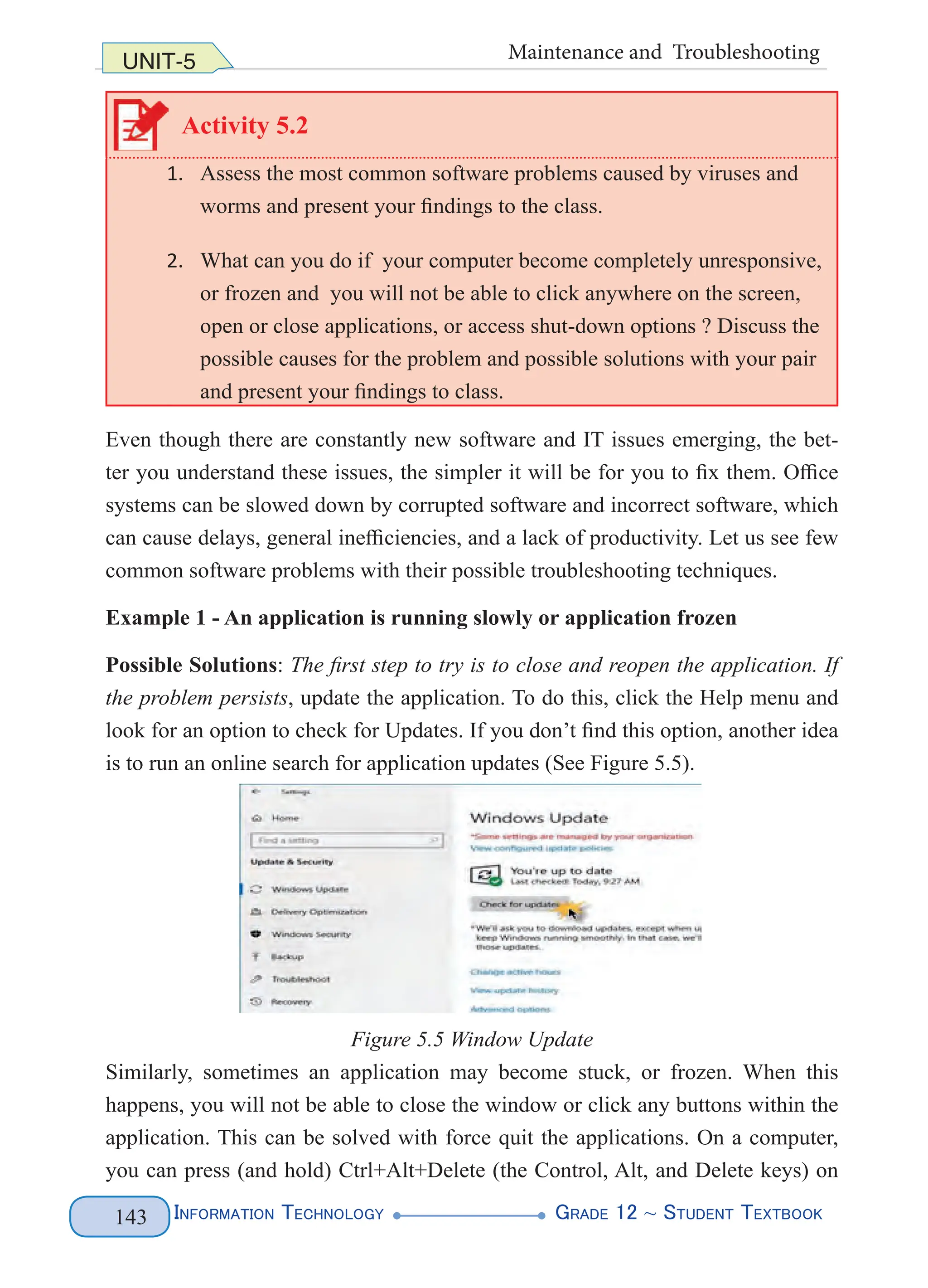 Information Technology G
rade 12 ~ Student Textbook
143
UNIT-5 Maintenance and Troubleshooting
Activity 5.2
1. Assess the most common software problems caused by viruses and
worms and present your findings to the class.
2. What can you do if your computer become completely unresponsive,
or frozen and you will not be able to click anywhere on the screen,
open or close applications, or access shut-down options ? Discuss the
possible causes for the problem and possible solutions with your pair
and present your findings to class.
Even though there are constantly new software and IT issues emerging, the bet-
ter you understand these issues, the simpler it will be for you to fix them. Office
systems can be slowed down by corrupted software and incorrect software, which
can cause delays, general inefficiencies, and a lack of productivity. Let us see few
common software problems with their possible troubleshooting techniques.
Example 1 - An application is running slowly or application frozen
Possible Solutions: The first step to try is to close and reopen the application. If
the problem persists, update the application. To do this, click the Help menu and
look for an option to check for Updates. If you don’t find this option, another idea
is to run an online search for application updates (See Figure 5.5).
Figure 5.5 Window Update
Similarly, sometimes an application may become stuck, or frozen. When this
happens, you will not be able to close the window or click any buttons within the
application. This can be solved with force quit the applications. On a computer,
you can press (and hold) Ctrl+Alt+Delete (the Control, Alt, and Delete keys) on
 
