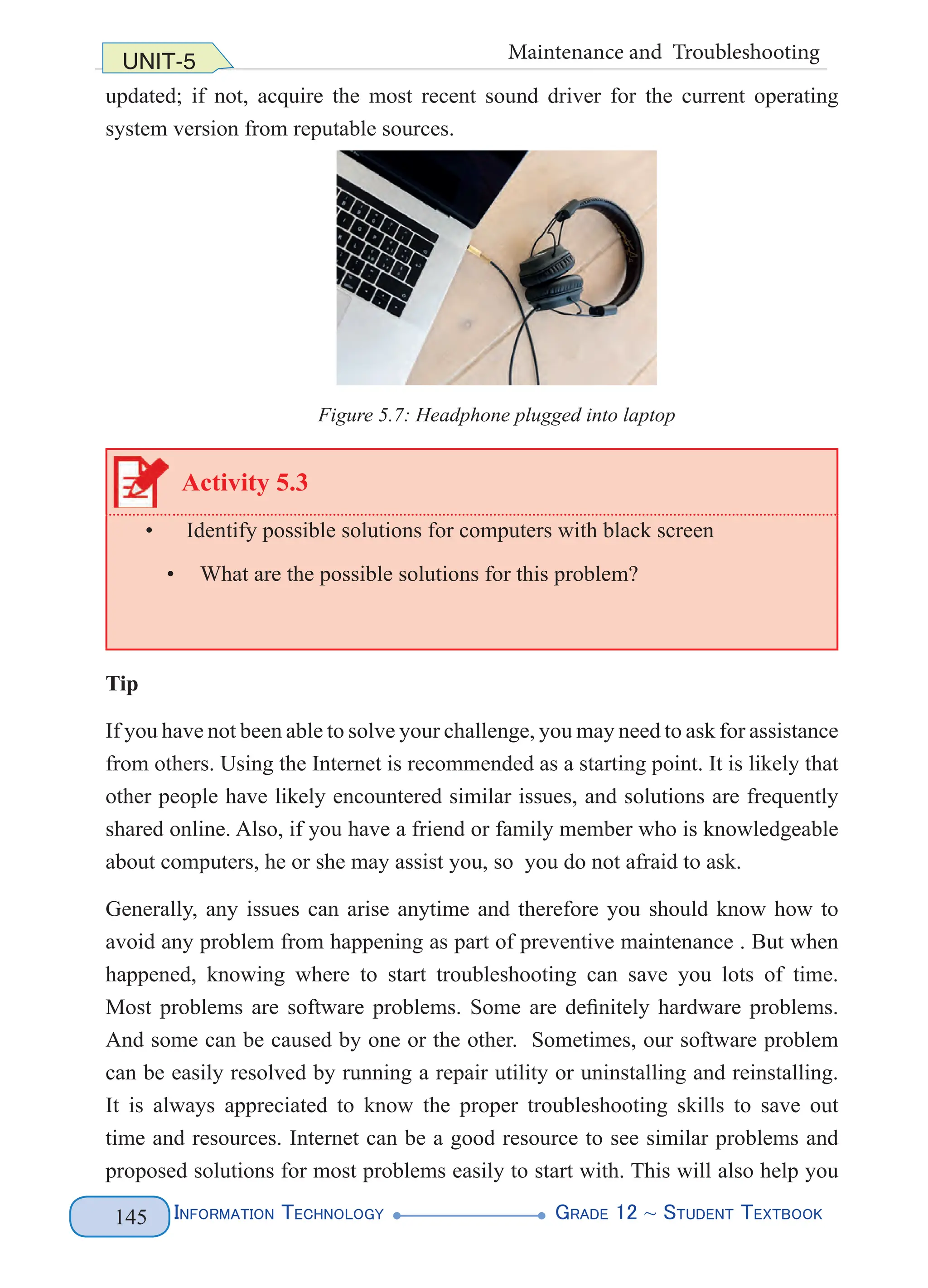 Information Technology G
rade 12 ~ Student Textbook
145
UNIT-5 Maintenance and Troubleshooting
updated; if not, acquire the most recent sound driver for the current operating
system version from reputable sources.
Activity 5.3
• Identify possible solutions for computers with black screen
• What are the possible solutions for this problem?
Tip
If you have not been able to solve your challenge, you may need to ask for assistance
from others. Using the Internet is recommended as a starting point. It is likely that
other people have likely encountered similar issues, and solutions are frequently
shared online. Also, if you have a friend or family member who is knowledgeable
about computers, he or she may assist you, so you do not afraid to ask.
Generally, any issues can arise anytime and therefore you should know how to
avoid any problem from happening as part of preventive maintenance . But when
happened, knowing where to start troubleshooting can save you lots of time.
Most problems are software problems. Some are definitely hardware problems.
And some can be caused by one or the other. Sometimes, our software problem
can be easily resolved by running a repair utility or uninstalling and reinstalling.
It is always appreciated to know the proper troubleshooting skills to save out
time and resources. Internet can be a good resource to see similar problems and
proposed solutions for most problems easily to start with. This will also help you
Figure 5.7: Headphone plugged into laptop
 