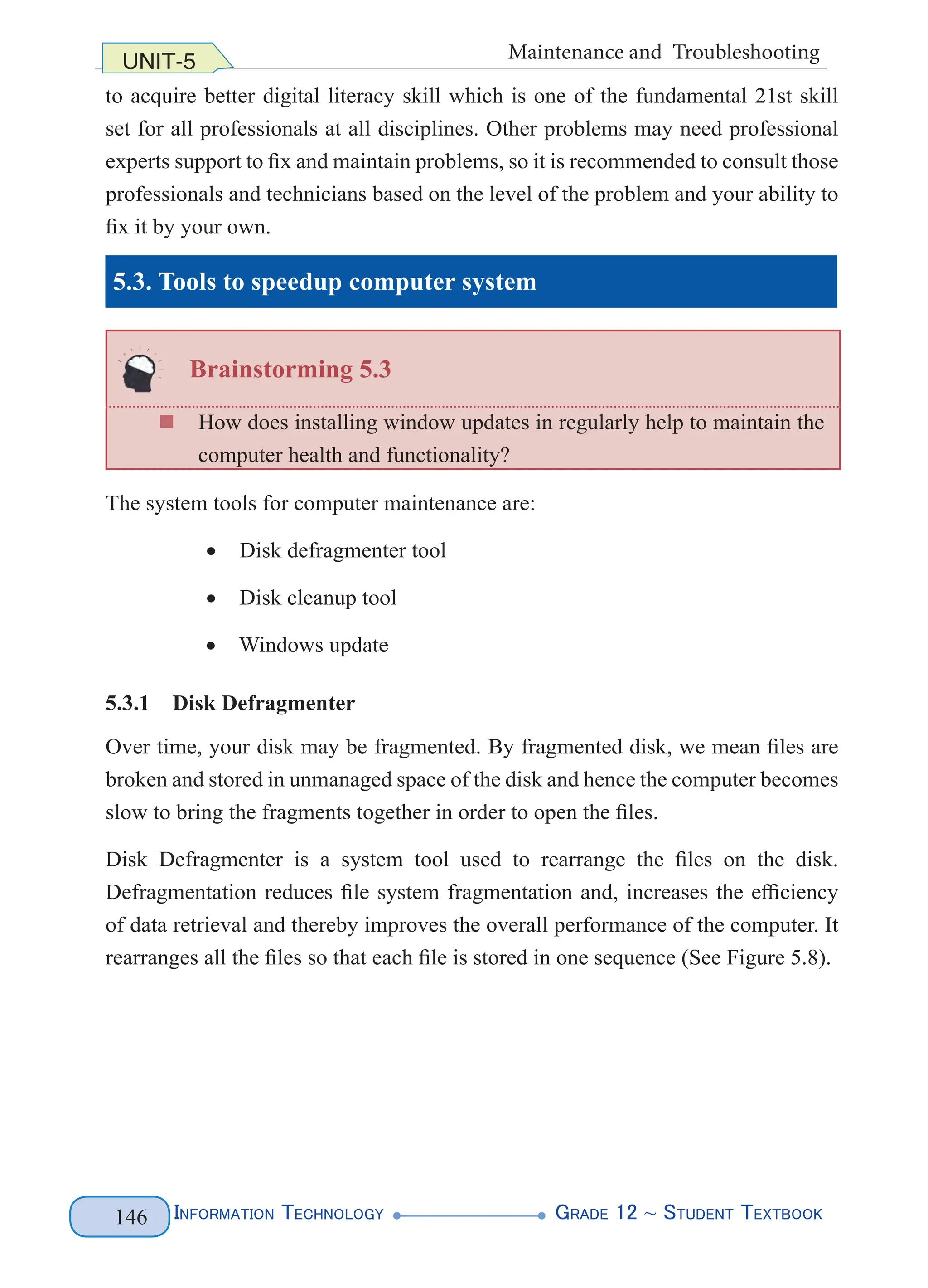 Information Technology G
rade 12 ~ Student Textbook
146
UNIT-5 Maintenance and Troubleshooting
to acquire better digital literacy skill which is one of the fundamental 21st skill
set for all professionals at all disciplines. Other problems may need professional
experts support to fix and maintain problems, so it is recommended to consult those
professionals and technicians based on the level of the problem and your ability to
fix it by your own.
5.3. Tools to speedup computer system
Brainstorming 5.3
„
„ How does installing window updates in regularly help to maintain the
computer health and functionality?
The system tools for computer maintenance are:
• Disk defragmenter tool
• Disk cleanup tool
• Windows update
5.3.1 Disk Defragmenter
Over time, your disk may be fragmented. By fragmented disk, we mean files are
broken and stored in unmanaged space of the disk and hence the computer becomes
slow to bring the fragments together in order to open the files.
Disk Defragmenter is a system tool used to rearrange the files on the disk.
Defragmentation reduces file system fragmentation and, increases the efficiency
of data retrieval and thereby improves the overall performance of the computer. It
rearranges all the files so that each file is stored in one sequence (See Figure 5.8).
 