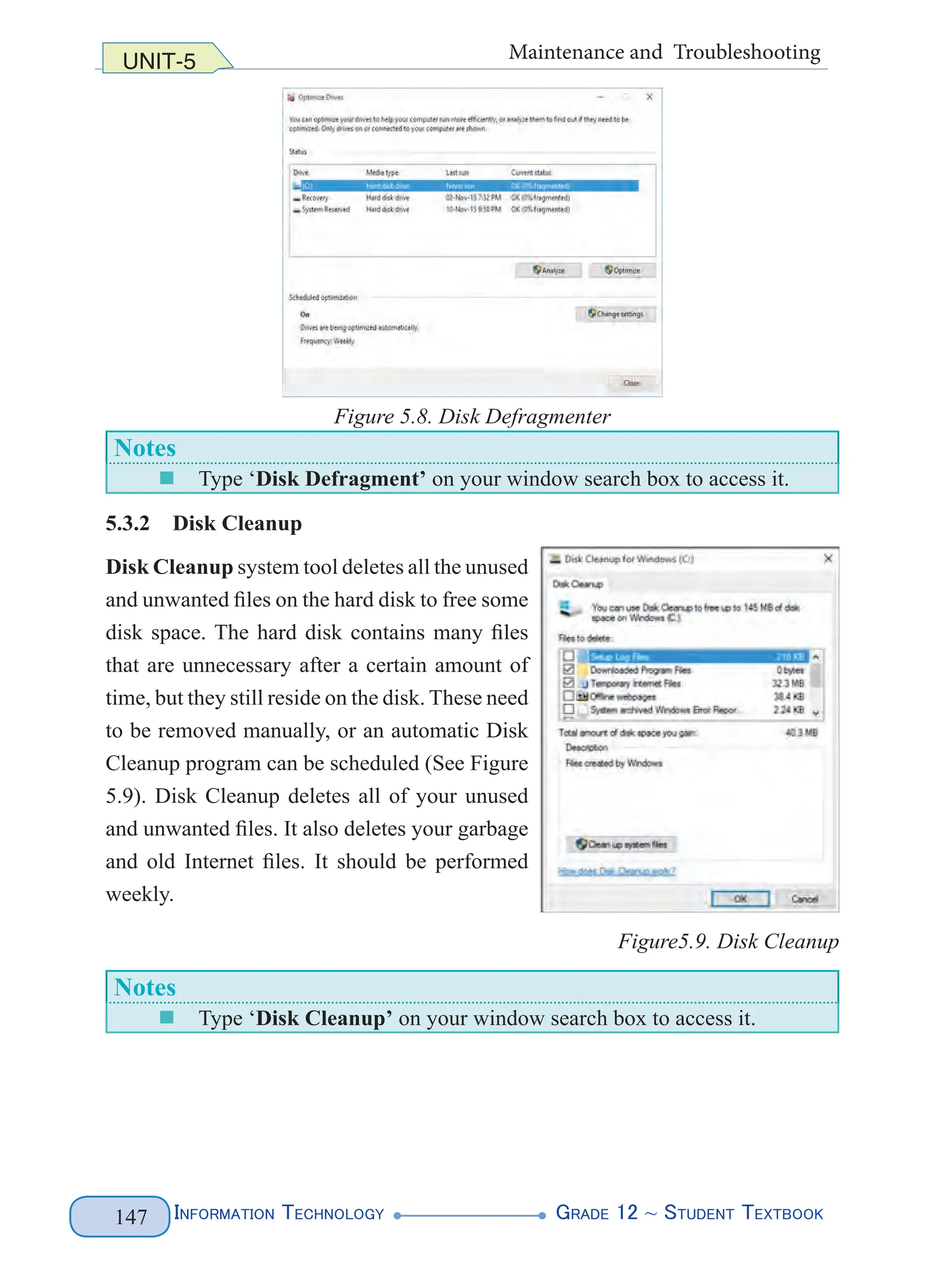 Information Technology G
rade 12 ~ Student Textbook
147
UNIT-5 Maintenance and Troubleshooting
Figure 5.8. Disk Defragmenter
Notes
„
„ Type ‘Disk Defragment’ on your window search box to access it.
5.3.2 Disk Cleanup
Disk Cleanup system tool deletes all the unused
and unwanted files on the hard disk to free some
disk space. The hard disk contains many files
that are unnecessary after a certain amount of
time, but they still reside on the disk. These need
to be removed manually, or an automatic Disk
Cleanup program can be scheduled (See Figure
5.9). Disk Cleanup deletes all of your unused
and unwanted files. It also deletes your garbage
and old Internet files. It should be performed
weekly.
Figure5.9. Disk Cleanup
Notes
„
„ Type ‘Disk Cleanup’ on your window search box to access it.
 