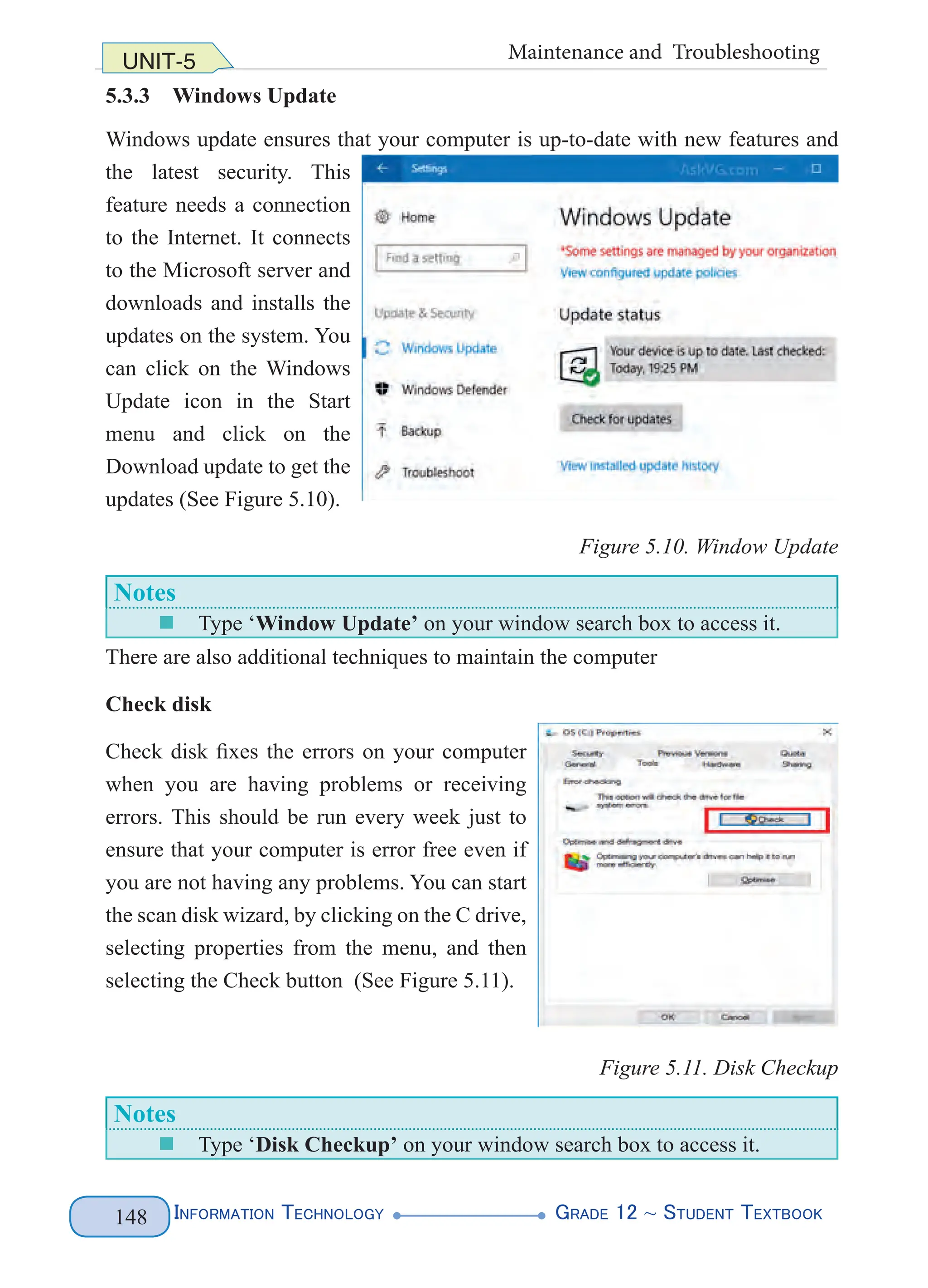 Information Technology G
rade 12 ~ Student Textbook
148
UNIT-5 Maintenance and Troubleshooting
5.3.3 Windows Update
Windows update ensures that your computer is up-to-date with new features and
the latest security. This
feature needs a connection
to the Internet. It connects
to the Microsoft server and
downloads and installs the
updates on the system. You
can click on the Windows
Update icon in the Start
menu and click on the
Download update to get the
updates (See Figure 5.10).
Figure 5.10. Window Update
Notes
„
„ Type ‘Window Update’ on your window search box to access it.
There are also additional techniques to maintain the computer
Check disk
Check disk fixes the errors on your computer
when you are having problems or receiving
errors. This should be run every week just to
ensure that your computer is error free even if
you are not having any problems. You can start
the scan disk wizard, by clicking on the C drive,
selecting properties from the menu, and then
selecting the Check button (See Figure 5.11).
Figure 5.11. Disk Checkup
Notes
„
„ Type ‘Disk Checkup’ on your window search box to access it.
 