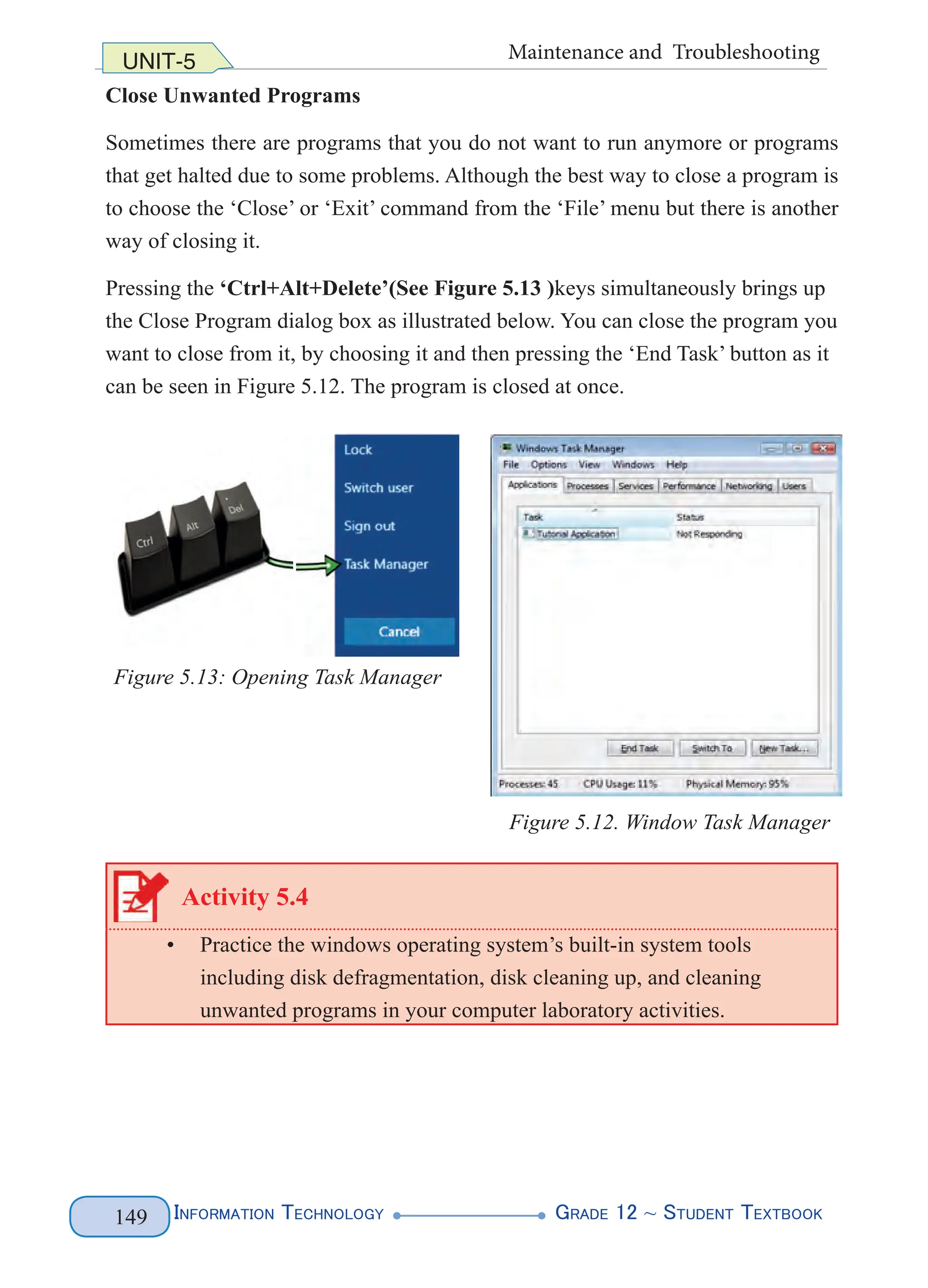 Information Technology G
rade 12 ~ Student Textbook
149
UNIT-5 Maintenance and Troubleshooting
Close Unwanted Programs
Sometimes there are programs that you do not want to run anymore or programs
that get halted due to some problems. Although the best way to close a program is
to choose the ‘Close’ or ‘Exit’ command from the ‘File’ menu but there is another
way of closing it.
Pressing the ‘Ctrl+Alt+Delete’(See Figure 5.13 )keys simultaneously brings up
the Close Program dialog box as illustrated below. You can close the program you
want to close from it, by choosing it and then pressing the ‘End Task’ button as it
can be seen in Figure 5.12. The program is closed at once.
Figure 5.13: Opening Task Manager
Figure 5.12. Window Task Manager
Activity 5.4
• Practice the windows operating system’s built-in system tools
including disk defragmentation, disk cleaning up, and cleaning
unwanted programs in your computer laboratory activities.
 