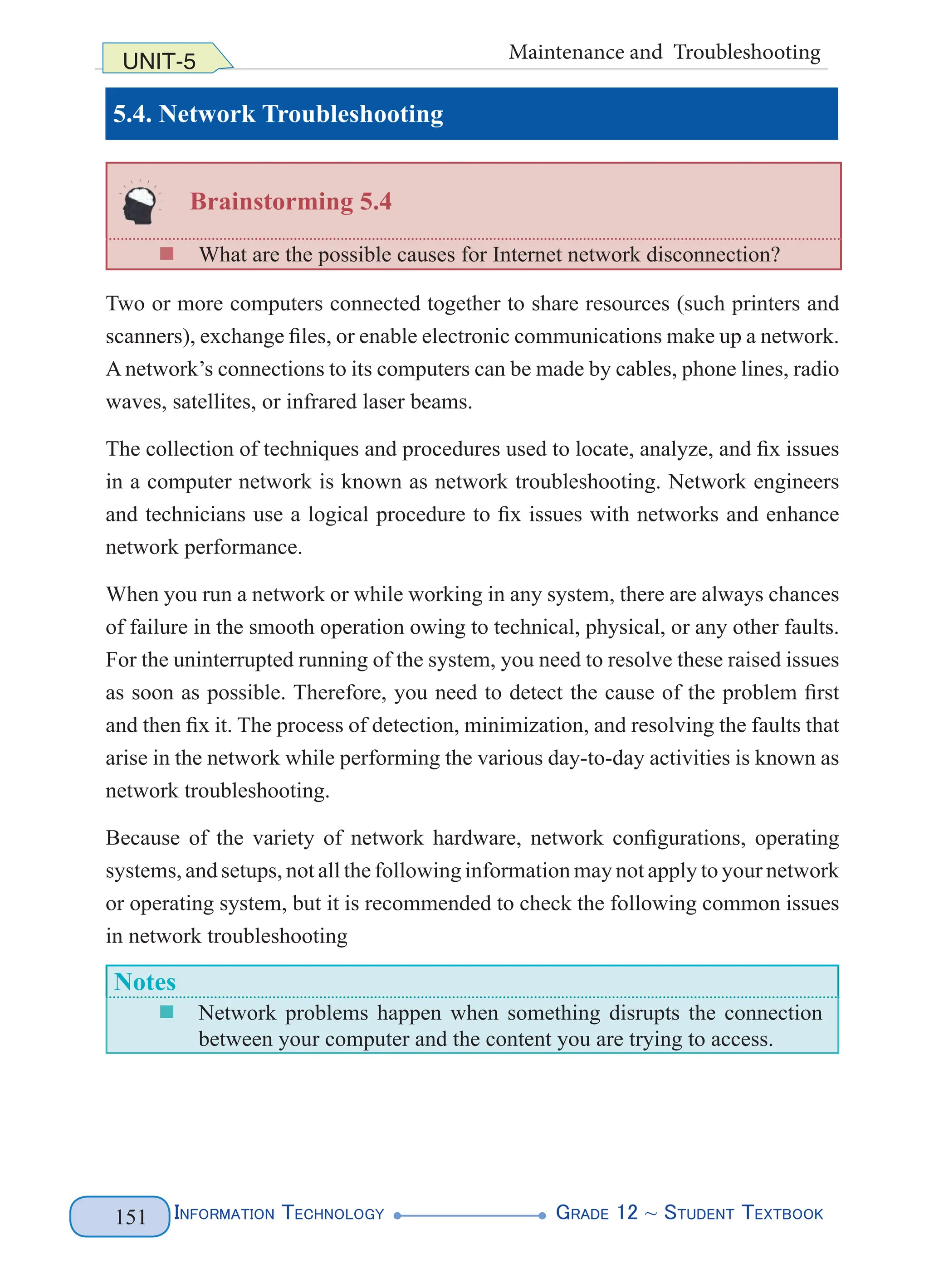 Information Technology G
rade 12 ~ Student Textbook
151
UNIT-5 Maintenance and Troubleshooting
5.4. Network Troubleshooting
Brainstorming 5.4
„
„ What are the possible causes for Internet network disconnection?
Two or more computers connected together to share resources (such printers and
scanners), exchange files, or enable electronic communications make up a network.
A network’s connections to its computers can be made by cables, phone lines, radio
waves, satellites, or infrared laser beams.
The collection of techniques and procedures used to locate, analyze, and fix issues
in a computer network is known as network troubleshooting. Network engineers
and technicians use a logical procedure to fix issues with networks and enhance
network performance.
When you run a network or while working in any system, there are always chances
of failure in the smooth operation owing to technical, physical, or any other faults.
For the uninterrupted running of the system, you need to resolve these raised issues
as soon as possible. Therefore, you need to detect the cause of the problem first
and then fix it. The process of detection, minimization, and resolving the faults that
arise in the network while performing the various day-to-day activities is known as
network troubleshooting.
Because of the variety of network hardware, network configurations, operating
systems, and setups, not all the following information may not apply to your network
or operating system, but it is recommended to check the following common issues
in network troubleshooting
Notes
„
„ Network problems happen when something disrupts the connection
between your computer and the content you are trying to access.
 