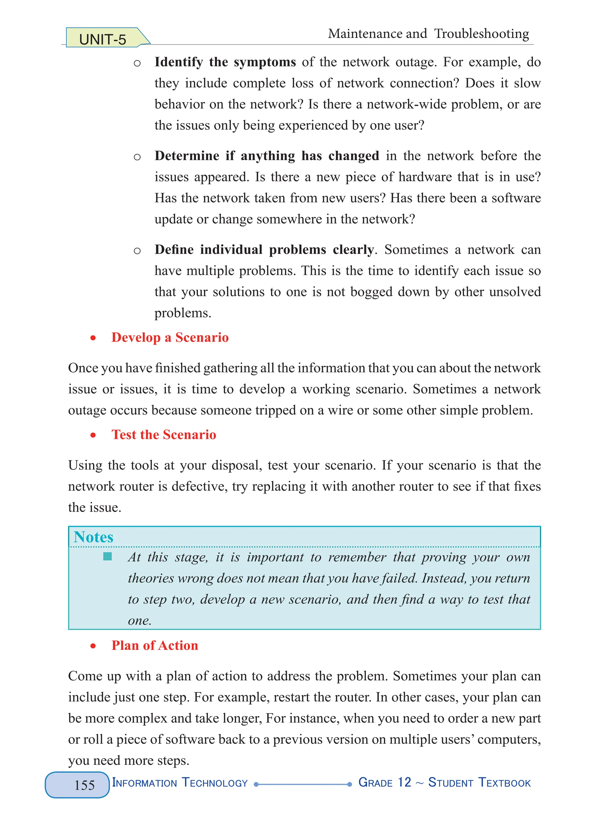 Information Technology G
rade 12 ~ Student Textbook
155
UNIT-5 Maintenance and Troubleshooting
o Identify the symptoms of the network outage. For example, do
they include complete loss of network connection? Does it slow
behavior on the network? Is there a network-wide problem, or are
the issues only being experienced by one user?
o Determine if anything has changed in the network before the
issues appeared. Is there a new piece of hardware that is in use?
Has the network taken from new users? Has there been a software
update or change somewhere in the network?
o Define individual problems clearly. Sometimes a network can
have multiple problems. This is the time to identify each issue so
that your solutions to one is not bogged down by other unsolved
problems.
• Develop a Scenario
Once you have finished gathering all the information that you can about the network
issue or issues, it is time to develop a working scenario. Sometimes a network
outage occurs because someone tripped on a wire or some other simple problem.
• Test the Scenario
Using the tools at your disposal, test your scenario. If your scenario is that the
network router is defective, try replacing it with another router to see if that fixes
the issue.
Notes
„
„ At this stage, it is important to remember that proving your own
theories wrong does not mean that you have failed. Instead, you return
to step two, develop a new scenario, and then find a way to test that
one.
• Plan of Action
Come up with a plan of action to address the problem. Sometimes your plan can
include just one step. For example, restart the router. In other cases, your plan can
be more complex and take longer, For instance, when you need to order a new part
or roll a piece of software back to a previous version on multiple users’ computers,
you need more steps.
 
