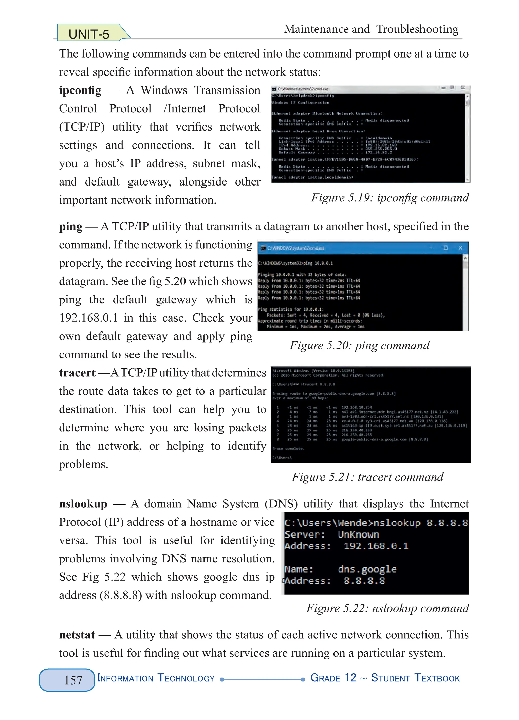 Information Technology G
rade 12 ~ Student Textbook
157
UNIT-5 Maintenance and Troubleshooting
The following commands can be entered into the command prompt one at a time to
reveal specific information about the network status:
ipconfig — A Windows Transmission
Control Protocol /Internet Protocol
(TCP/IP) utility that verifies network
settings and connections. It can tell
you a host’s IP address, subnet mask,
and default gateway, alongside other
important network information.
ping — A TCP/IP utility that transmits a datagram to another host, specified in the
command. If the network is functioning
properly, the receiving host returns the
datagram. See the fig 5.20 which shows
ping the default gateway which is
192.168.0.1 in this case. Check your
own default gateway and apply ping
command to see the results.
tracert —ATCP/IPutility that determines
the route data takes to get to a particular
destination. This tool can help you to
determine where you are losing packets
in the network, or helping to identify
problems.
nslookup — A domain Name System (DNS) utility that displays the Internet
Protocol (IP) address of a hostname or vice
versa. This tool is useful for identifying
problems involving DNS name resolution.
See Fig 5.22 which shows google dns ip
address (8.8.8.8) with nslookup command.
Figure 5.22: nslookup command
netstat — A utility that shows the status of each active network connection. This
tool is useful for finding out what services are running on a particular system.
Figure 5.19: ipconfig command
Figure 5.20: ping command
Figure 5.21: tracert command
 