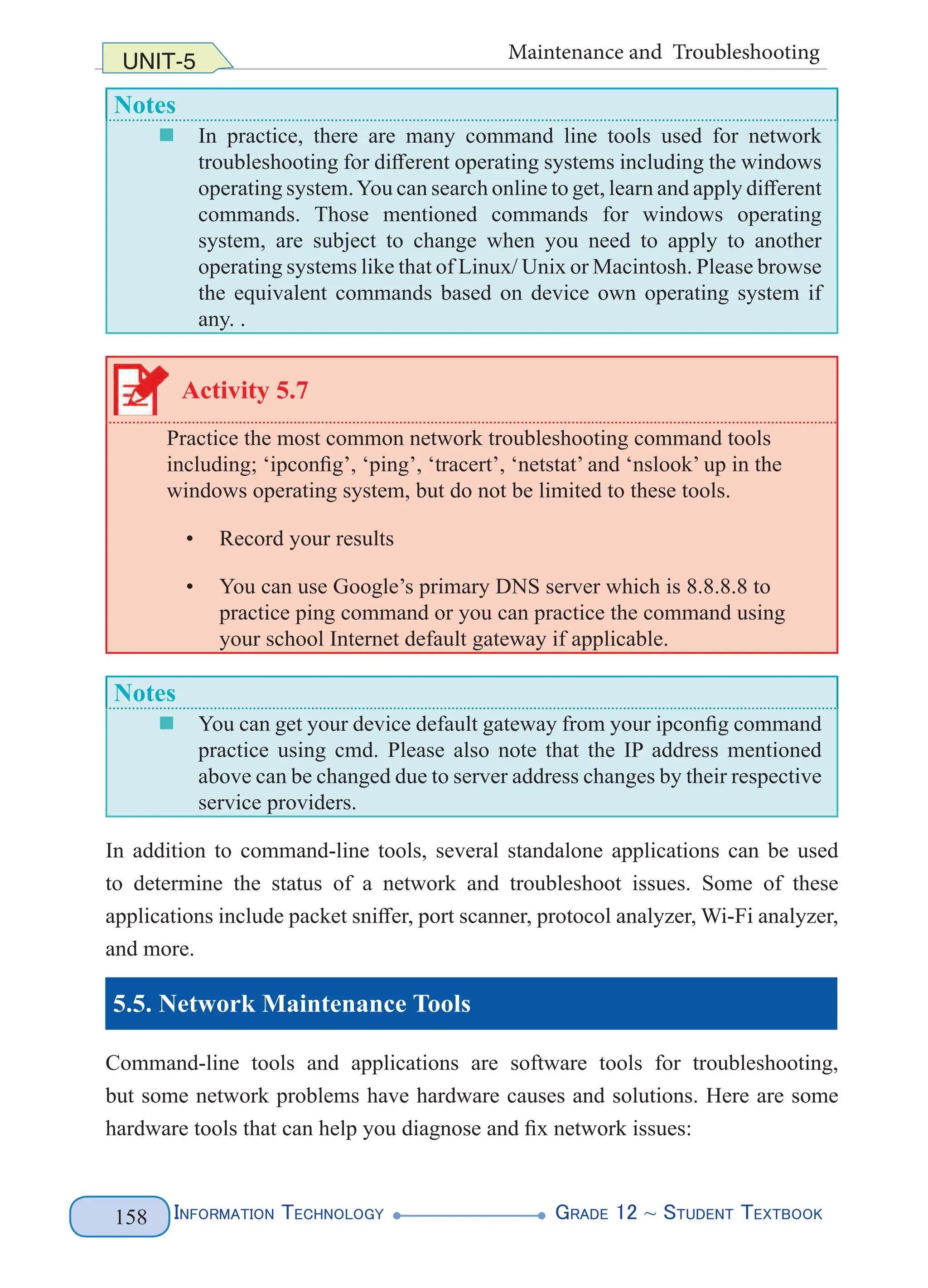 Information Technology G
rade 12 ~ Student Textbook
158
UNIT-5 Maintenance and Troubleshooting
Notes
„
„ In practice, there are many command line tools used for network
troubleshooting for different operating systems including the windows
operating system.You can search online to get, learn and apply different
commands. Those mentioned commands for windows operating
system, are subject to change when you need to apply to another
operating systems like that of Linux/ Unix or Macintosh. Please browse
the equivalent commands based on device own operating system if
any. .
Activity 5.7
Practice the most common network troubleshooting command tools
including; ‘ipconfig’, ‘ping’, ‘tracert’, ‘netstat’ and ‘nslook’ up in the
windows operating system, but do not be limited to these tools.
• Record your results
• You can use Google’s primary DNS server which is 8.8.8.8 to
practice ping command or you can practice the command using
your school Internet default gateway if applicable.
Notes
„
„ You can get your device default gateway from your ipconfig command
practice using cmd. Please also note that the IP address mentioned
above can be changed due to server address changes by their respective
service providers.
In addition to command-line tools, several standalone applications can be used
to determine the status of a network and troubleshoot issues. Some of these
applications include packet sniffer, port scanner, protocol analyzer, Wi-Fi analyzer,
and more.
5.5. Network Maintenance Tools
Command-line tools and applications are software tools for troubleshooting,
but some network problems have hardware causes and solutions. Here are some
hardware tools that can help you diagnose and fix network issues:
 