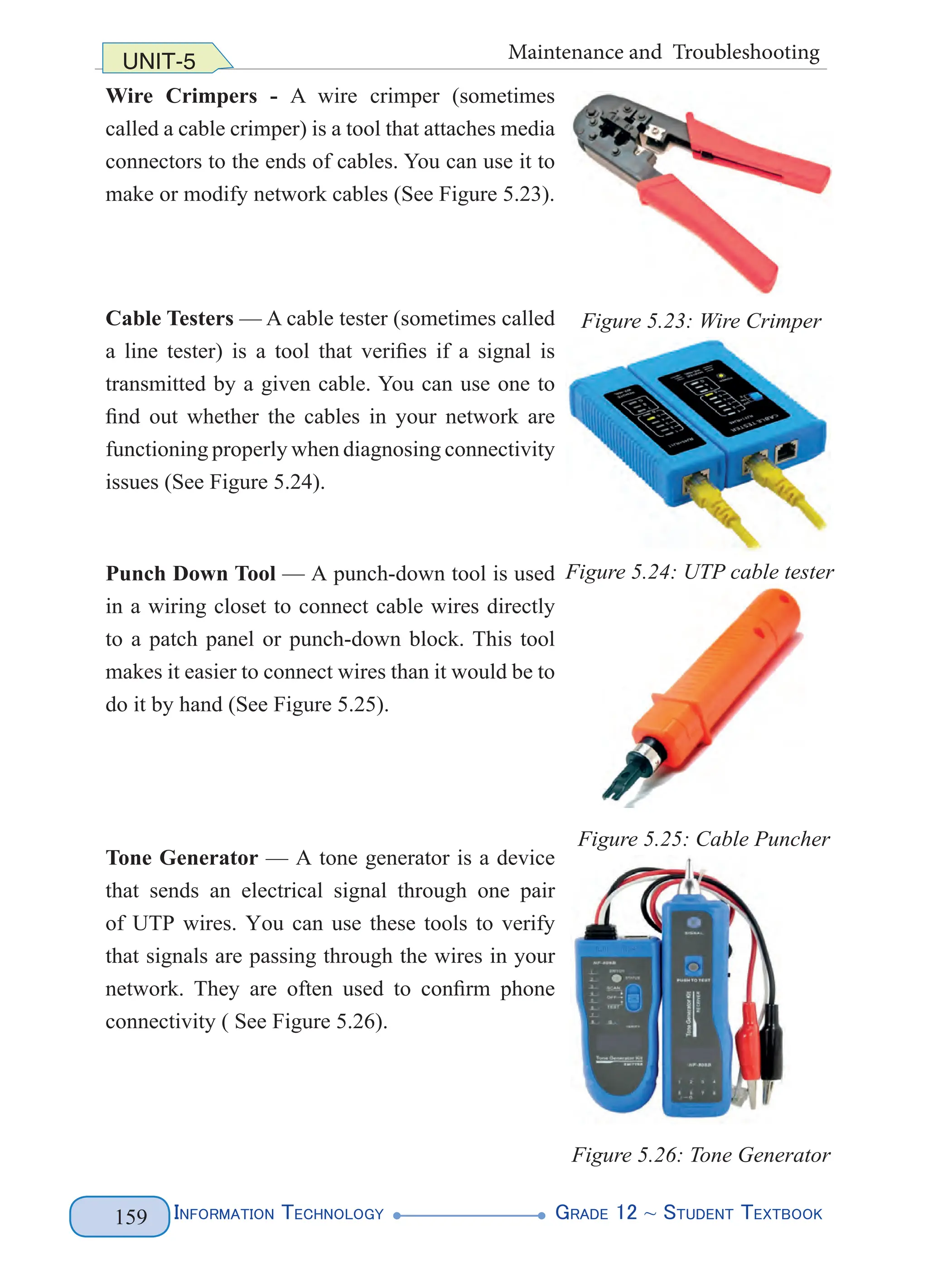 Information Technology G
rade 12 ~ Student Textbook
159
UNIT-5 Maintenance and Troubleshooting
Wire Crimpers - A wire crimper (sometimes
called a cable crimper) is a tool that attaches media
connectors to the ends of cables. You can use it to
make or modify network cables (See Figure 5.23).
Cable Testers — A cable tester (sometimes called
a line tester) is a tool that verifies if a signal is
transmitted by a given cable. You can use one to
find out whether the cables in your network are
functioning properly when diagnosing connectivity
issues (See Figure 5.24).
Punch Down Tool — A punch-down tool is used
in a wiring closet to connect cable wires directly
to a patch panel or punch-down block. This tool
makes it easier to connect wires than it would be to
do it by hand (See Figure 5.25).
Tone Generator — A tone generator is a device
that sends an electrical signal through one pair
of UTP wires. You can use these tools to verify
that signals are passing through the wires in your
network. They are often used to confirm phone
connectivity ( See Figure 5.26).
Figure 5.23: Wire Crimper
Figure 5.24: UTP cable tester
Figure 5.25: Cable Puncher
Figure 5.26: Tone Generator
 