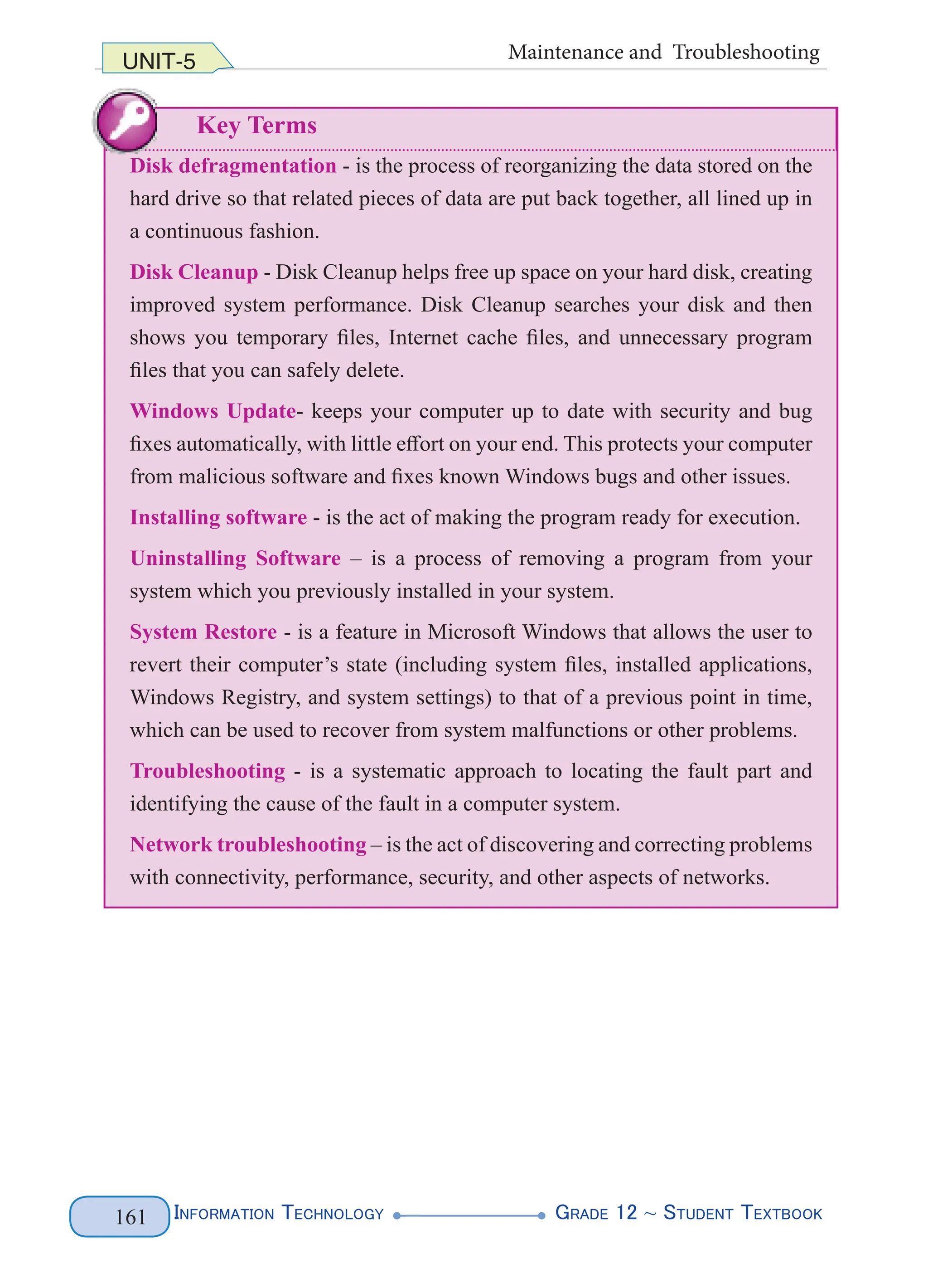 InformatIon technology grade 12 ~ Student textbook
161
UNIT-5 Maintenance and Troubleshooting
Key Terms
Disk defragmentation - is the process of reorganizing the data stored on the
hard drive so that related pieces of data are put back together, all lined up in
a continuous fashion.
Disk Cleanup - Disk Cleanup helps free up space on your hard disk, creating
improved system performance. Disk Cleanup searches your disk and then
shows you temporary files, Internet cache files, and unnecessary program
files that you can safely delete.
Windows Update- keeps your computer up to date with security and bug
fixes automatically, with little effort on your end. This protects your computer
from malicious software and fixes known Windows bugs and other issues.
Installing software - is the act of making the program ready for execution.
Uninstalling Software – is a process of removing a program from your
system which you previously installed in your system.
System Restore - is a feature in Microsoft Windows that allows the user to
revert their computer’s state (including system files, installed applications,
Windows Registry, and system settings) to that of a previous point in time,
which can be used to recover from system malfunctions or other problems.
Troubleshooting - is a systematic approach to locating the fault part and
identifying the cause of the fault in a computer system.
Network troubleshooting – is the act of discovering and correcting problems
with connectivity, performance, security, and other aspects of networks.
InformatIon technology grade 12 ~ Student textbook
161
Disk defragmentation - is the process of reorganizing the data stored on the
hard drive so that related pieces of data are put back together, all lined up in
a continuous fashion.
Disk Cleanup - Disk Cleanup helps free up space on your hard disk, creating
improved system performance. Disk Cleanup searches your disk and then
shows you temporary files, Internet cache files, and unnecessary program
files that you can safely delete.
Windows Update- keeps your computer up to date with security and bug
fixes automatically, with little effort on your end. This protects your computer
from malicious software and fixes known Windows bugs and other issues.
Installing software - is the act of making the program ready for execution.
Uninstalling Software – is a process of removing a program from your
system which you previously installed in your system.
System Restore - is a feature in Microsoft Windows that allows the user to
revert their computer’s state (including system files, installed applications,
Windows Registry, and system settings) to that of a previous point in time,
which can be used to recover from system malfunctions or other problems.
Troubleshooting - is a systematic approach to locating the fault part and
identifying the cause of the fault in a computer system.
Network troubleshooting – is the act of discovering and correcting problems
with connectivity, performance, security, and other aspects of networks.
InformatIon technology grade 12 ~ Student textbook
161
UNIT-5 Maintenance and Troubleshooting
Key Terms
Disk defragmentation - is the process of reorganizing the data stored on the
hard drive so that related pieces of data are put back together, all lined up in
a continuous fashion.
Disk Cleanup - Disk Cleanup helps free up space on your hard disk, creating
improved system performance. Disk Cleanup searches your disk and then
shows you temporary files, Internet cache files, and unnecessary program
files that you can safely delete.
Windows Update- keeps your computer up to date with security and bug
fixes automatically, with little effort on your end. This protects your computer
from malicious software and fixes known Windows bugs and other issues.
Installing software - is the act of making the program ready for execution.
Uninstalling Software – is a process of removing a program from your
system which you previously installed in your system.
System Restore - is a feature in Microsoft Windows that allows the user to
revert their computer’s state (including system files, installed applications,
Windows Registry, and system settings) to that of a previous point in time,
which can be used to recover from system malfunctions or other problems.
Troubleshooting - is a systematic approach to locating the fault part and
identifying the cause of the fault in a computer system.
Network troubleshooting – is the act of discovering and correcting problems
with connectivity, performance, security, and other aspects of networks.
 