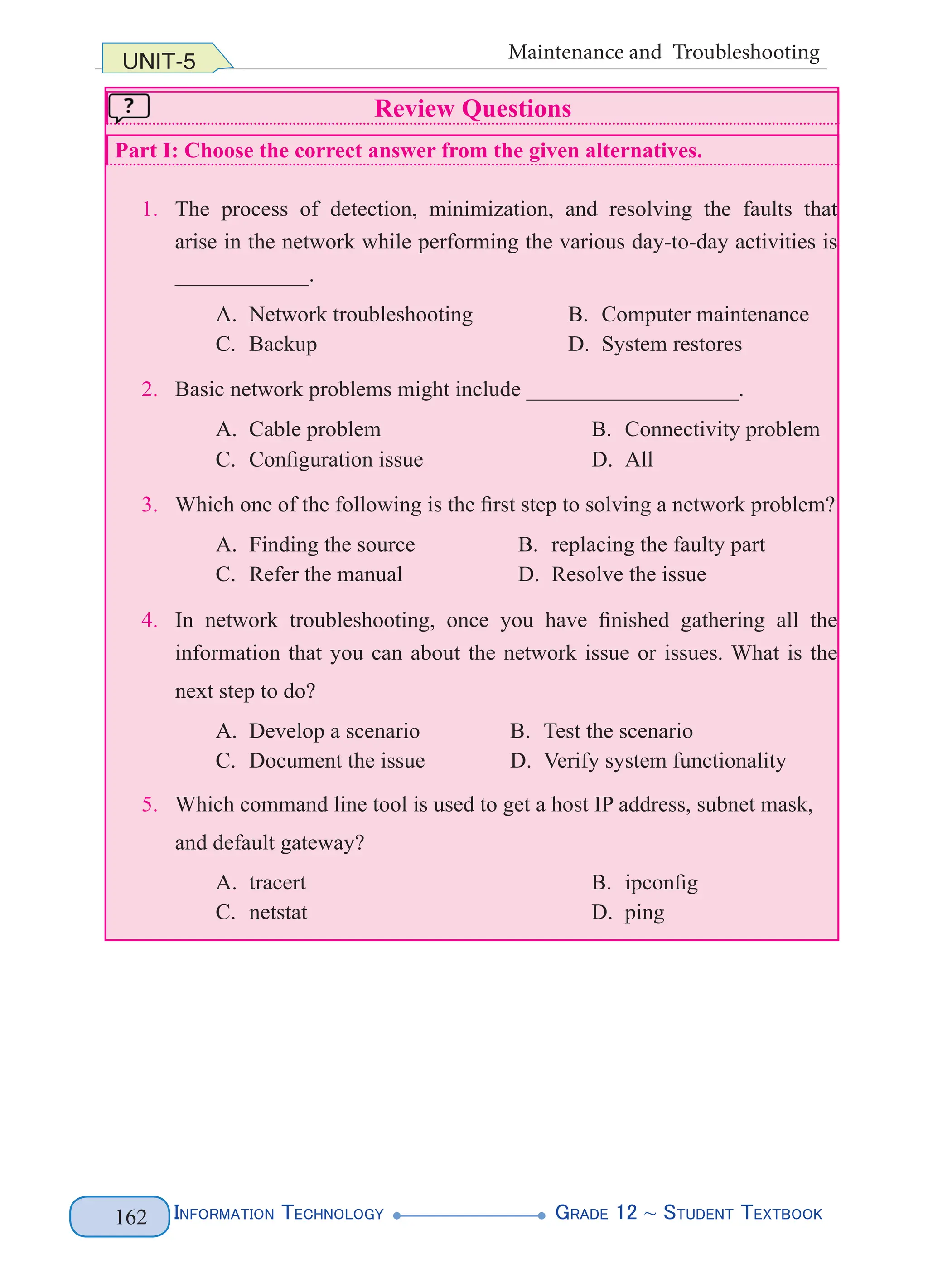 Information Technology G
rade 12 ~ Student Textbook
162
UNIT-5 Maintenance and Troubleshooting
Review Questions
Part I: Choose the correct answer from the given alternatives.
1. The process of detection, minimization, and resolving the faults that
arise in the network while performing the various day-to-day activities is
____________.
A. Network troubleshooting B. Computer maintenance
C. Backup D. System restores
2. Basic network problems might include ___________________.
A. Cable problem B. Connectivity problem
C. Configuration issue D. All
3. Which one of the following is the first step to solving a network problem?
A. Finding the source B. replacing the faulty part
C. Refer the manual D. Resolve the issue
4. In network troubleshooting, once you have finished gathering all the
information that you can about the network issue or issues. What is the
next step to do?
A. Develop a scenario B. Test the scenario
C. Document the issue D. Verify system functionality
5. Which command line tool is used to get a host IP address, subnet mask,
and default gateway?
A. tracert B. ipconfig
C. netstat D. ping
 