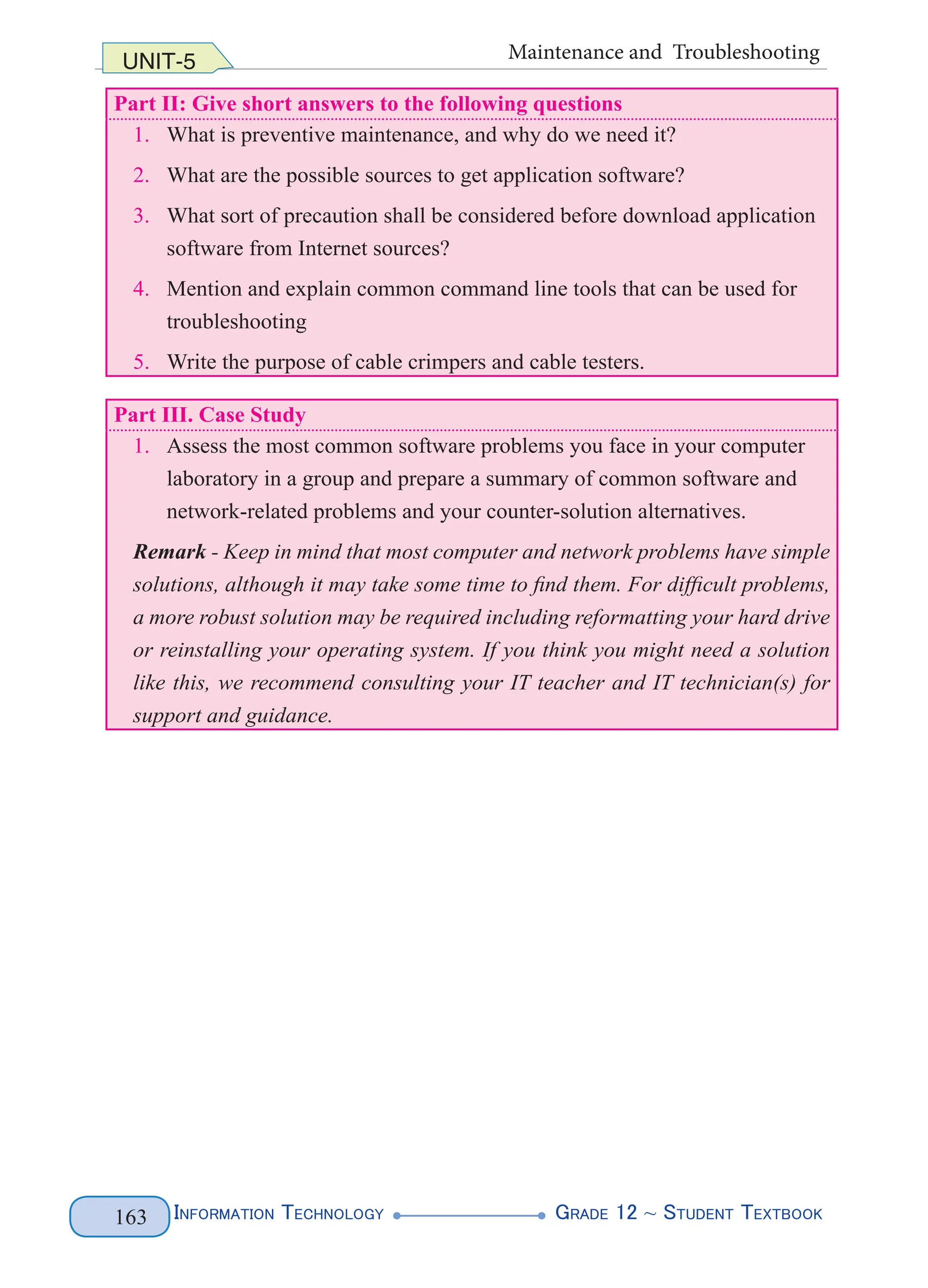 Information Technology G
rade 12 ~ Student Textbook
163
UNIT-5 Maintenance and Troubleshooting
Part II: Give short answers to the following questions
1. What is preventive maintenance, and why do we need it?
2. What are the possible sources to get application software?
3. What sort of precaution shall be considered before download application
software from Internet sources?
4. Mention and explain common command line tools that can be used for
troubleshooting
5. Write the purpose of cable crimpers and cable testers.
Part III. Case Study
1. Assess the most common software problems you face in your computer
laboratory in a group and prepare a summary of common software and
network-related problems and your counter-solution alternatives.
Remark - Keep in mind that most computer and network problems have simple
solutions, although it may take some time to find them. For difficult problems,
a more robust solution may be required including reformatting your hard drive
or reinstalling your operating system. If you think you might need a solution
like this, we recommend consulting your IT teacher and IT technician(s) for
support and guidance.
 