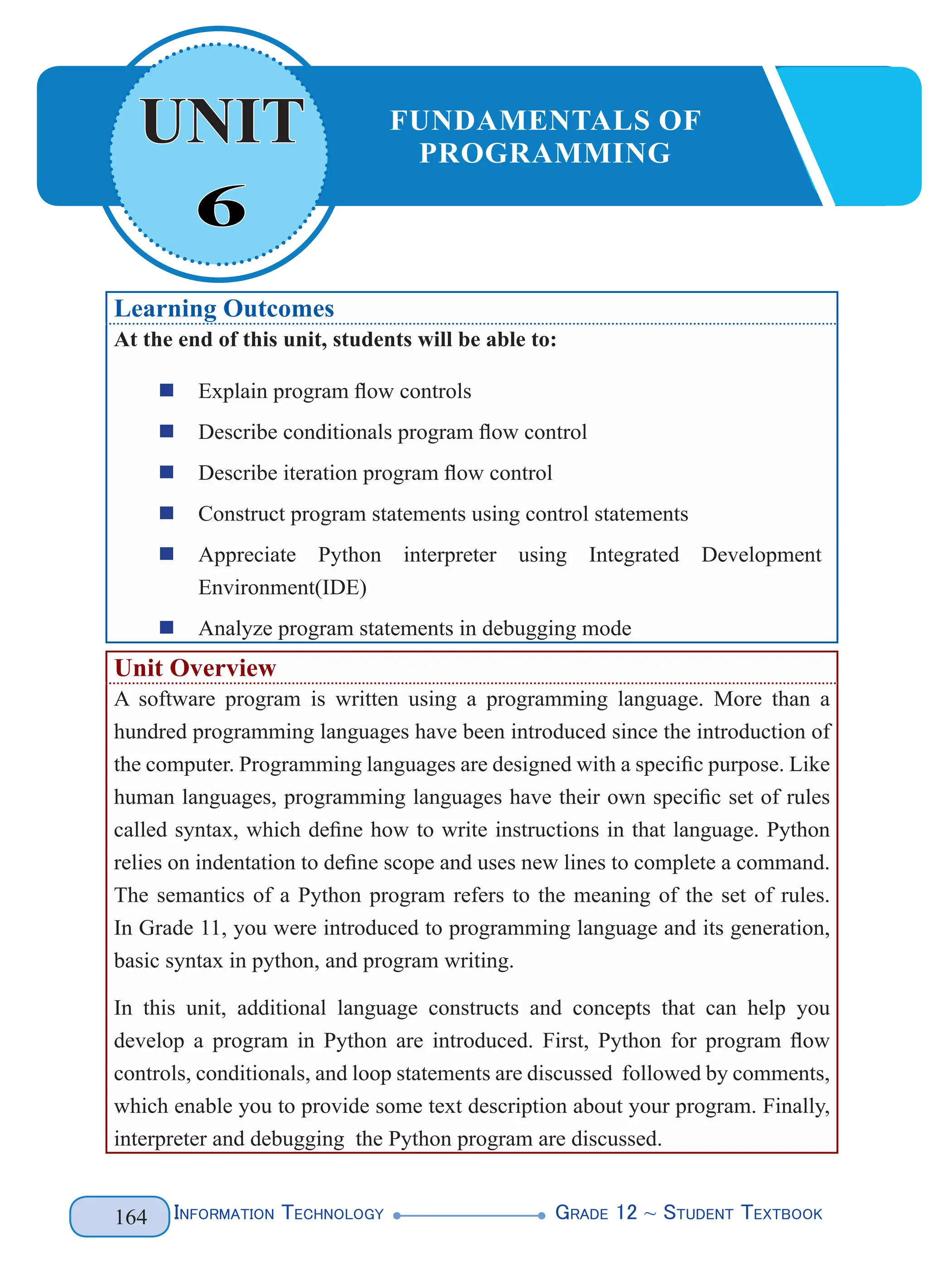 Information Technology G
rade 12 ~ Student Textbook
164
Learning Outcomes
At the end of this unit, students will be able to:
„
„ Explain program flow controls
„
„ Describe conditionals program flow control
„
„ Describe iteration program flow control
„
„ Construct program statements using control statements
„
„ Appreciate Python interpreter using Integrated Development
Environment(IDE)
„
„ Analyze program statements in debugging mode
Unit Overview
A software program is written using a programming language. More than a
hundred programming languages have been introduced since the introduction of
the computer. Programming languages are designed with a specific purpose. Like
human languages, programming languages have their own specific set of rules
called syntax, which define how to write instructions in that language. Python
relies on indentation to define scope and uses new lines to complete a command.
The semantics of a Python program refers to the meaning of the set of rules.
In Grade 11, you were introduced to programming language and its generation,
basic syntax in python, and program writing.
In this unit, additional language constructs and concepts that can help you
develop a program in Python are introduced. First, Python for program flow
controls, conditionals, and loop statements are discussed followed by comments,
which enable you to provide some text description about your program. Finally,
interpreter and debugging the Python program are discussed.
6
UNIT FUNDAMENTALS OF
PROGRAMMING
 