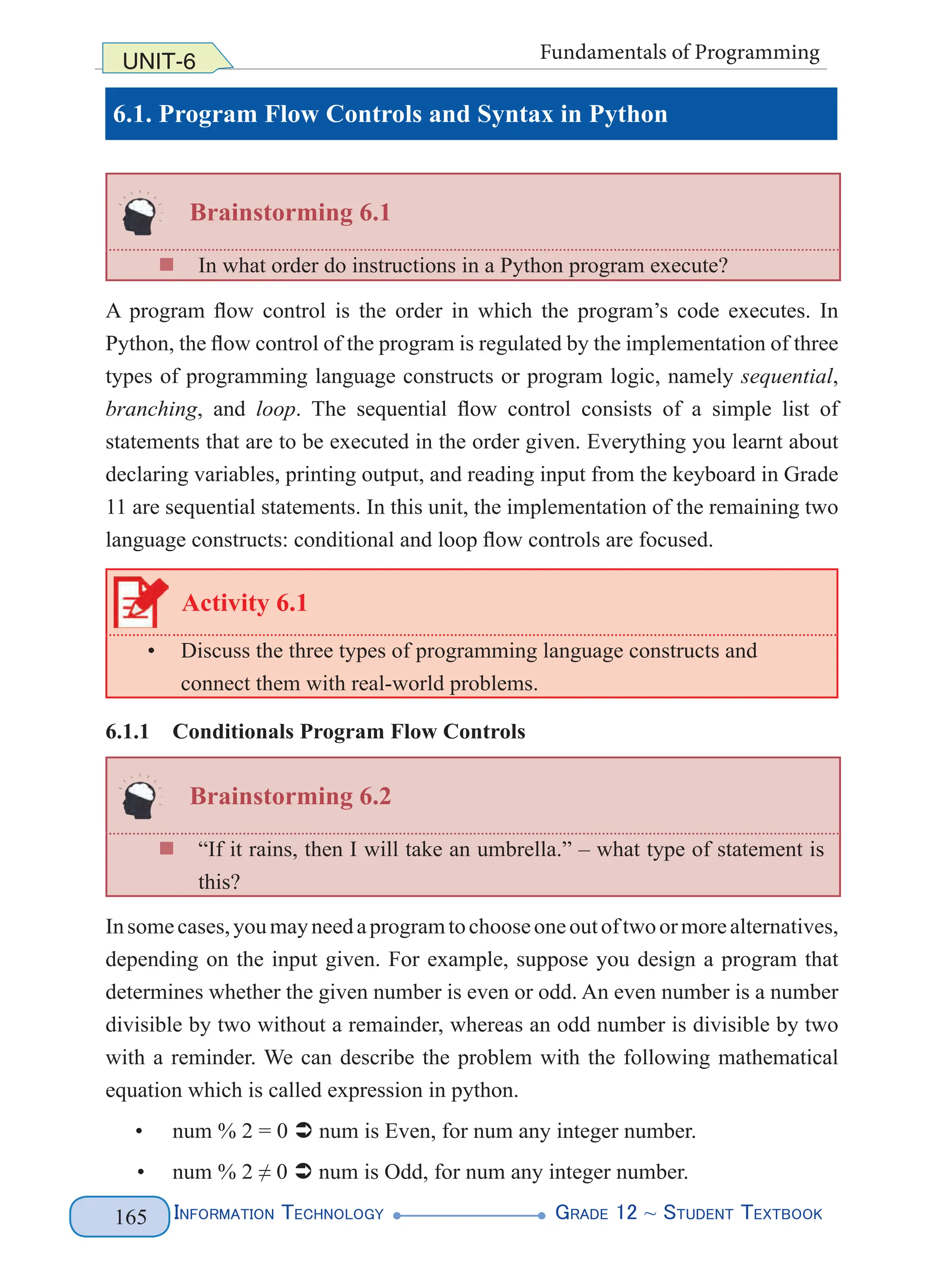 Information Technology G
rade 12 ~ Student Textbook
165
UNIT-6 Fundamentals of Programming
6.1. Program Flow Controls and Syntax in Python
Brainstorming 6.1
„
„ In what order do instructions in a Python program execute?
A program flow control is the order in which the program’s code executes. In
Python, the flow control of the program is regulated by the implementation of three
types of programming language constructs or program logic, namely sequential,
branching, and loop. The sequential flow control consists of a simple list of
statements that are to be executed in the order given. Everything you learnt about
declaring variables, printing output, and reading input from the keyboard in Grade
11 are sequential statements. In this unit, the implementation of the remaining two
language constructs: conditional and loop flow controls are focused.
Activity 6.1
• Discuss the three types of programming language constructs and
connect them with real-world problems.
6.1.1 Conditionals Program Flow Controls
Brainstorming 6.2
„
„ “If it rains, then I will take an umbrella.” – what type of statement is
this?
Insomecases,youmayneedaprogramtochooseoneoutoftwoormorealternatives,
depending on the input given. For example, suppose you design a program that
determines whether the given number is even or odd. An even number is a number
divisible by two without a remainder, whereas an odd number is divisible by two
with a reminder. We can describe the problem with the following mathematical
equation which is called expression in python.
• num % 2 = 0  num is Even, for num any integer number.
• num % 2 ≠ 0  num is Odd, for num any integer number.
 