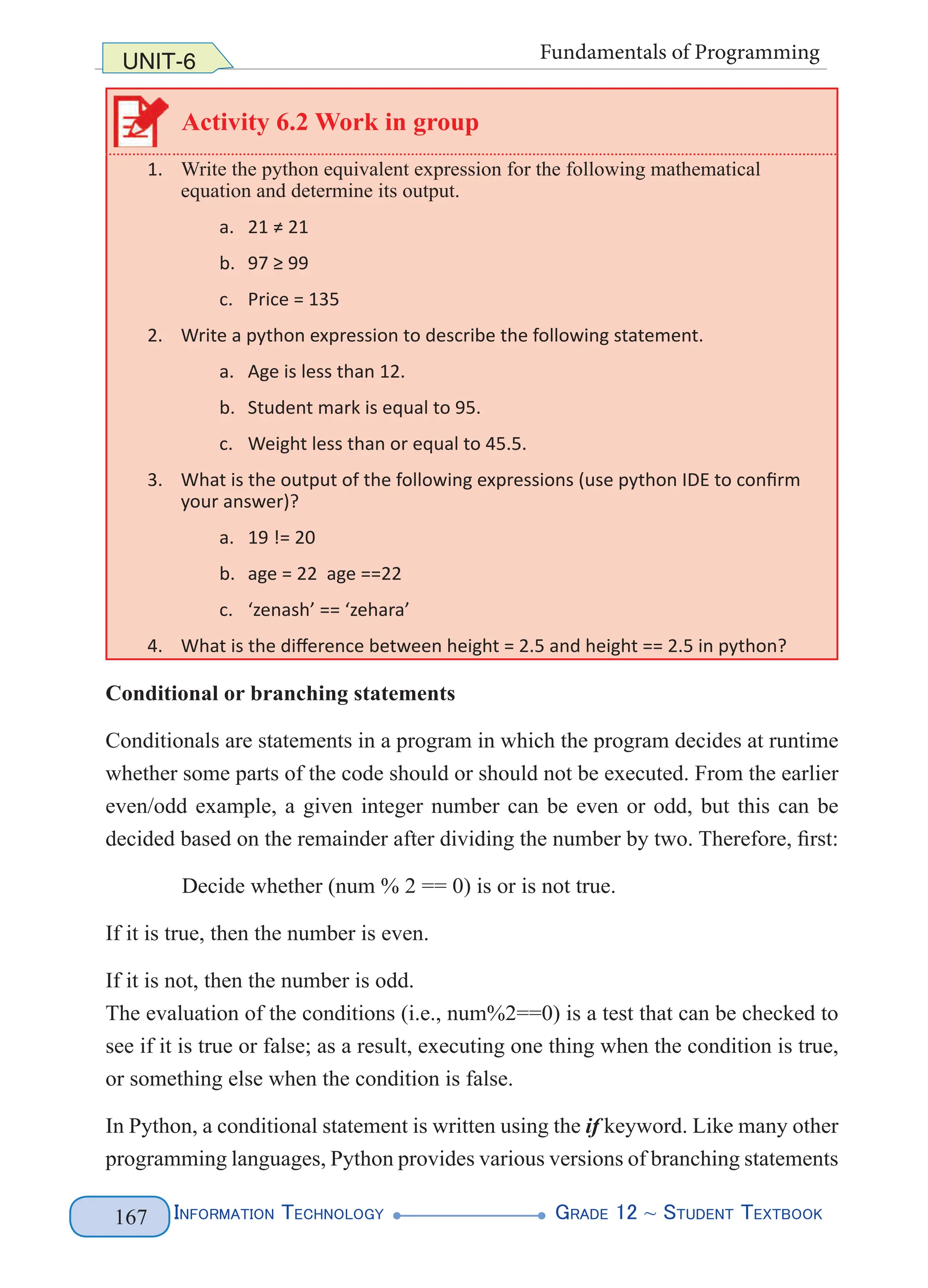 Information Technology G
rade 12 ~ Student Textbook
167
UNIT-6 Fundamentals of Programming
Activity 6.2 Work in group
1. Write the python equivalent expression for the following mathematical
equation and determine its output.
a. 21 ≠ 21
b. 97 ≥ 99
c. Price = 135
2. Write a python expression to describe the following statement.
a. Age is less than 12.
b. Student mark is equal to 95.
c. Weight less than or equal to 45.5.
3. What is the output of the following expressions (use python IDE to confirm
your answer)?
a. 19 != 20
b. age = 22 age ==22
c. ‘zenash’ == ‘zehara’
4. What is the difference between height = 2.5 and height == 2.5 in python?
Conditional or branching statements
Conditionals are statements in a program in which the program decides at runtime
whether some parts of the code should or should not be executed. From the earlier
even/odd example, a given integer number can be even or odd, but this can be
decided based on the remainder after dividing the number by two. Therefore, first:
Decide whether (num % 2 == 0) is or is not true.
If it is true, then the number is even.
If it is not, then the number is odd.
The evaluation of the conditions (i.e., num%2==0) is a test that can be checked to
see if it is true or false; as a result, executing one thing when the condition is true,
or something else when the condition is false.
In Python, a conditional statement is written using the if keyword. Like many other
programming languages, Python provides various versions of branching statements
 
