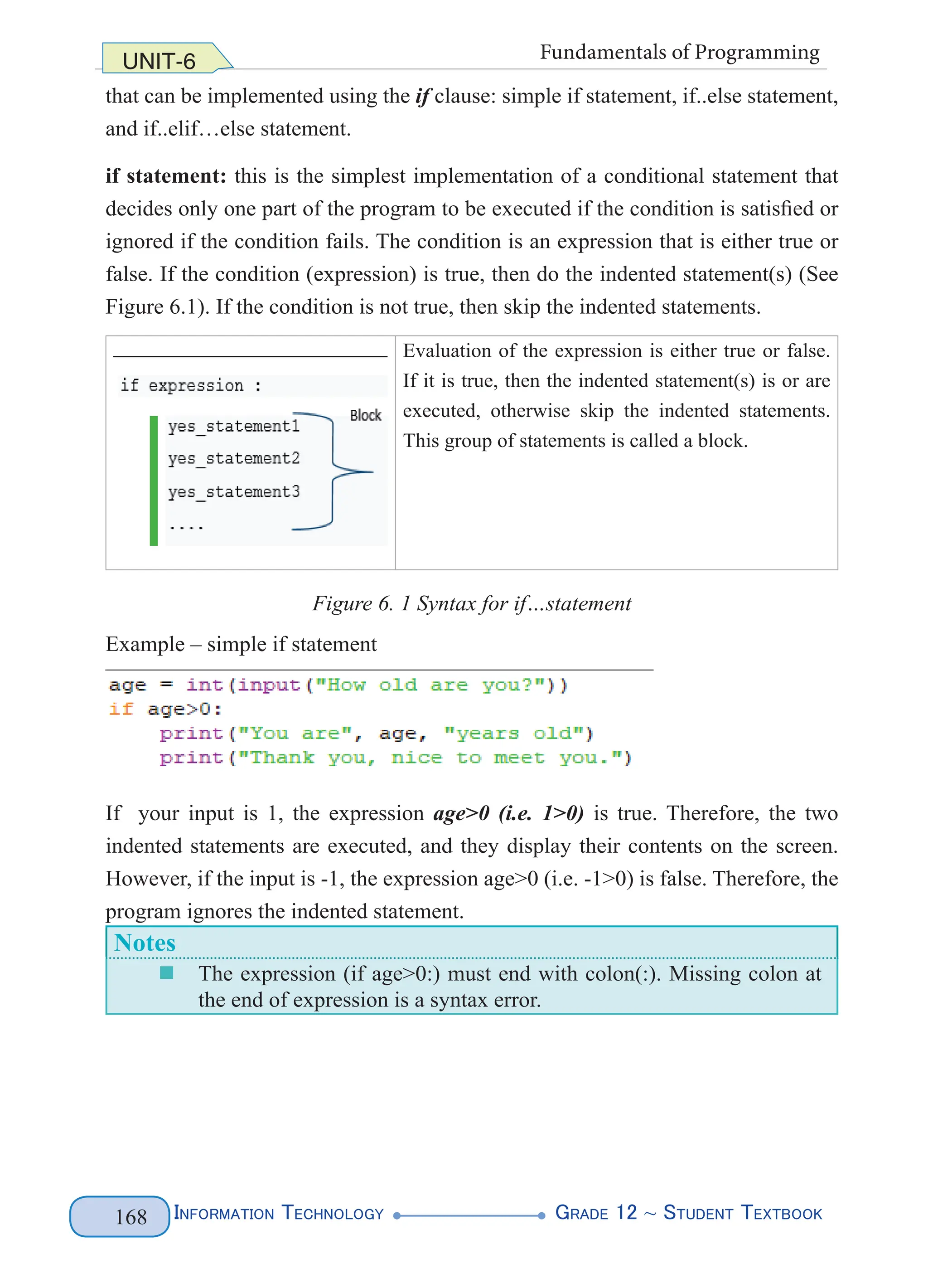 Information Technology G
rade 12 ~ Student Textbook
168
UNIT-6 Fundamentals of Programming
that can be implemented using the if clause: simple if statement, if..else statement,
and if..elif…else statement.
if statement: this is the simplest implementation of a conditional statement that
decides only one part of the program to be executed if the condition is satisfied or
ignored if the condition fails. The condition is an expression that is either true or
false. If the condition (expression) is true, then do the indented statement(s) (See
Figure 6.1). If the condition is not true, then skip the indented statements.
Evaluation of the expression is either true or false.
If it is true, then the indented statement(s) is or are
executed, otherwise skip the indented statements.
This group of statements is called a block.
Figure 6. 1 Syntax for if…statement
Example – simple if statement
If your input is 1, the expression age>0 (i.e. 1>0) is true. Therefore, the two
indented statements are executed, and they display their contents on the screen.
However, if the input is -1, the expression age>0 (i.e. -1>0) is false. Therefore, the
program ignores the indented statement.
Notes
„
„ The expression (if age>0:) must end with colon(:). Missing colon at
the end of expression is a syntax error.
 