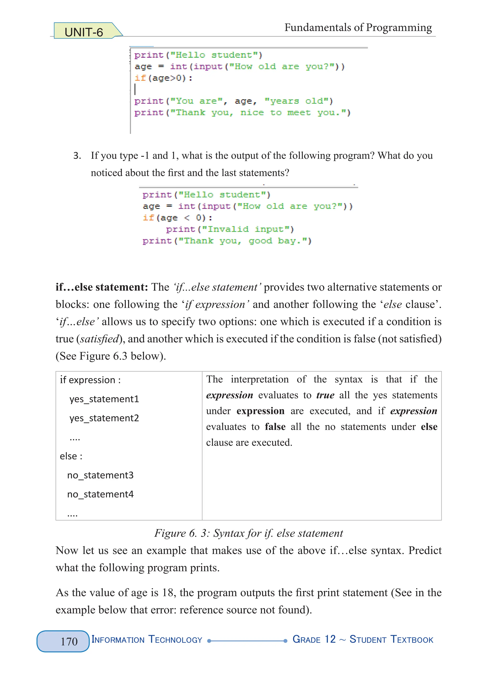Information Technology G
rade 12 ~ Student Textbook
170
UNIT-6 Fundamentals of Programming
3. If you type -1 and 1, what is the output of the following program? What do you
noticed about the first and the last statements?
if…else statement: The ‘if...else statement’ provides two alternative statements or
blocks: one following the ‘if expression’ and another following the ‘else clause’.
‘if…else’ allows us to specify two options: one which is executed if a condition is
true (satisfied), and another which is executed if the condition is false (not satisfied)
(See Figure 6.3 below).
if expression :
    yes_statement1
    yes_statement2
    ....
else :
   no_statement3
   no_statement4
   ....
The interpretation of the syntax is that if the
expression evaluates to true all the yes statements
under expression are executed, and if expression
evaluates to false all the no statements under else
clause are executed.
Figure 6. 3: Syntax for if. else statement
Now let us see an example that makes use of the above if…else syntax. Predict
what the following program prints.
As the value of age is 18, the program outputs the first print statement (See in the
example below that error: reference source not found).
 
