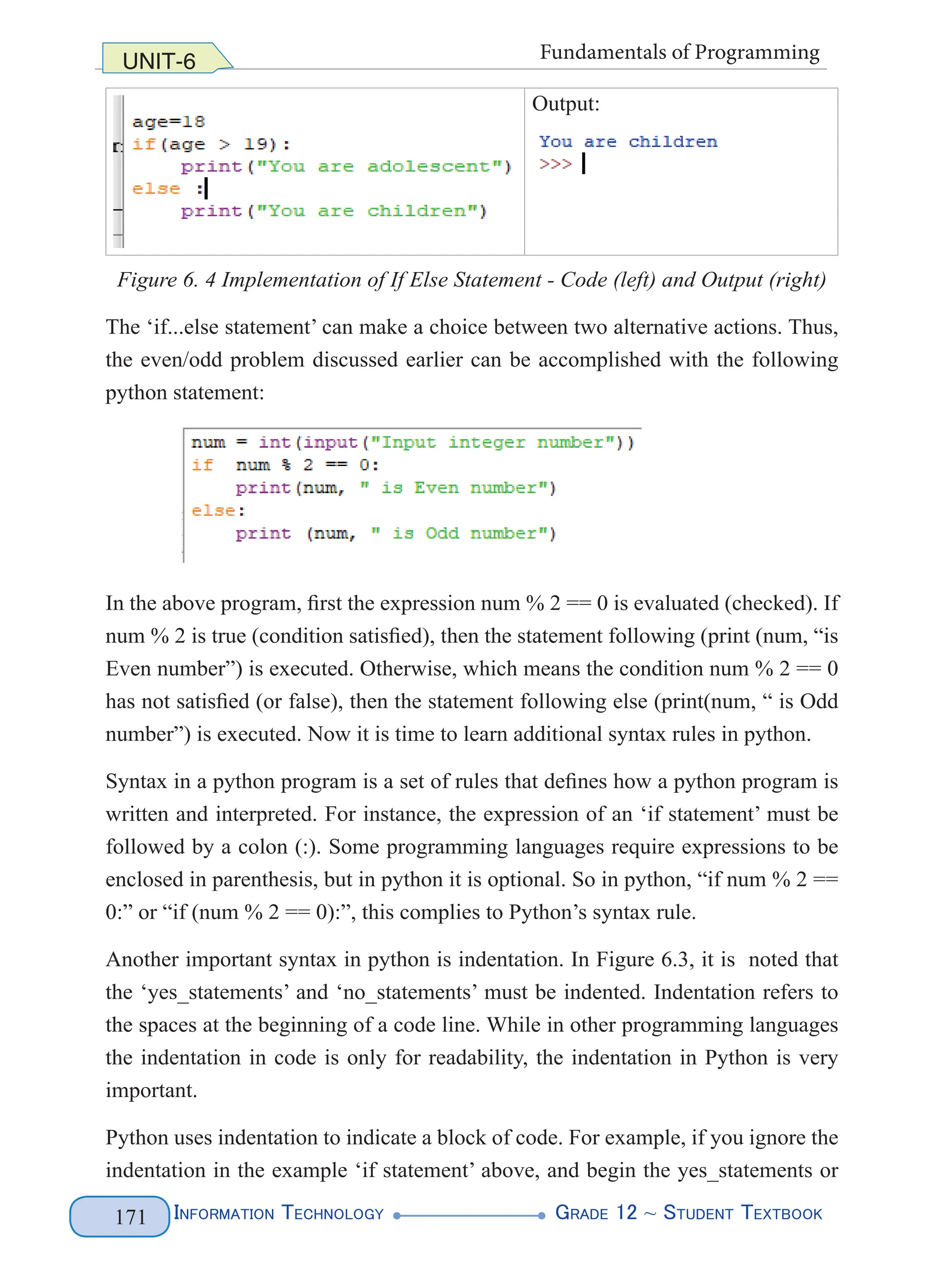 Information Technology G
rade 12 ~ Student Textbook
171
UNIT-6 Fundamentals of Programming
Output:
Figure 6. 4 Implementation of If Else Statement - Code (left) and Output (right)
The ‘if...else statement’ can make a choice between two alternative actions. Thus,
the even/odd problem discussed earlier can be accomplished with the following
python statement:
In the above program, first the expression num % 2 == 0 is evaluated (checked). If
num % 2 is true (condition satisfied), then the statement following (print (num, “is
Even number”) is executed. Otherwise, which means the condition num % 2 == 0
has not satisfied (or false), then the statement following else (print(num, “ is Odd
number”) is executed. Now it is time to learn additional syntax rules in python.
Syntax in a python program is a set of rules that defines how a python program is
written and interpreted. For instance, the expression of an ‘if statement’ must be
followed by a colon (:). Some programming languages require expressions to be
enclosed in parenthesis, but in python it is optional. So in python, “if num % 2 ==
0:” or “if (num % 2 == 0):”, this complies to Python’s syntax rule.
Another important syntax in python is indentation. In Figure 6.3, it is noted that
the ‘yes_statements’ and ‘no_statements’ must be indented. Indentation refers to
the spaces at the beginning of a code line. While in other programming languages
the indentation in code is only for readability, the indentation in Python is very
important.
Python uses indentation to indicate a block of code. For example, if you ignore the
indentation in the example ‘if statement’ above, and begin the yes_statements or
 
